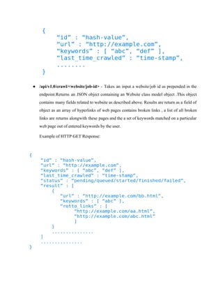 ● /api/v1.0/crawl/<website/job­id> 
­Takes 
an input a website/job id as prepended in the 
endpoint.Returns an JSON object containing an Website class model object .This object 
contains many fields related to website as described above. Results are return as a field of 
object as an array of hyperlinks of web pages contains broken links , a list of all broken 
links are returns alongwith these pages and the a set of keywords matched on a particular 
web page out of entered keywords by the user. 
Example of HTTP GET Response: 
 
