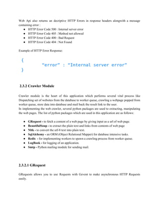 Web Api also returns an decriptive HTTP Errors in response headers alongwith a message 
containing error : 
● HTTP Error Code 500 : Internal server error 
● HTTP Error Code 405 : Method not allowed 
● HTTP Error Code 400 : Bad Request 
● HTTP Error Code 404 : Not Found 
Example of HTTP Error Response: 
2.3.2 Crawler Module 
Crawler module is the heart of this application which performs several vital process like 
Dispatching set of websites from the database to worker queue, crawling a webpage popped from 
worker queue, store data into database and mail back the result link to the user. 
In implementing the web crawler, several python packages are used to extracting, manipulating 
the web pages. The list of python packages which are used in this application are as follows: 
● GRequest ­to 
fetch a content of a web page by giving input as a url of web page. 
● BeautifulSoup ­to 
extract the plain text and links from contents of web page 
● Nltk ­to 
convert the utf­8 
text into plain text. 
● SqlAlchemy ­an 
ORM (Object Relational Mapper) for database intensive tasks. 
● Redis ­for 
implementing workers to spawn a crawling process from worker queue. 
● LogBook ­for 
logging of an application. 
● Smtp ­Python 
mailing module for sending mail. 
2.3.2.1 GRequest 
GRequests allows you to use Requests with Gevent to make asynchronous HTTP Requests 
easily. 
 