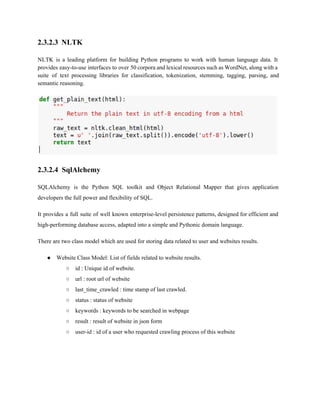 2.3.2.3 NLTK 
NLTK is a leading platform for building Python programs to work with human language data. It 
provides easy­to­use 
interfaces to over 50 corpora and lexical resources such as WordNet, along with a 
suite of text processing libraries for classification, tokenization, stemming, tagging, parsing, and 
semantic reasoning. 
2.3.2.4 SqlAlchemy 
SQLAlchemy is the Python SQL toolkit and Object Relational Mapper that gives application 
developers the full power and flexibility of SQL. 
It provides a full suite of well known enterprise­level 
persistence patterns, designed for efficient and 
high­performing 
database access, adapted into a simple and Pythonic domain language. 
There are two class model which are used for storing data related to user and websites results. 
● Website Class Model: List of fields related to website results. 
○ id : Unique id of website. 
○ url : root url of website 
○ last_time_crawled : time stamp of last crawled. 
○ status : status of website 
○ keywords : keywords to be searched in webpage 
○ result : result of website in json form 
○ user­id 
: id of a user who requested crawling process of this website 
 