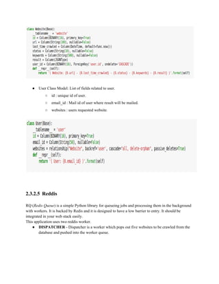● User Class Model: List of fields related to user. 
○ id : unique id of user. 
○ email_id : Mail id of user where result will be mailed. 
○ websites : users requested website. 
2.3.2.5 Reddis 
RQ (Redis Queue) is a simple Python library for queueing jobs and processing them in the background 
with workers. It is backed by Redis and it is designed to have a low barrier to entry. It should be 
integrated in your web stack easily. 
This application uses two reddis worker. 
● DISPATCHER ­Dispatcher 
is a worker which pops out five websites to be crawled from the 
database and pushed into the worker queue. 
 