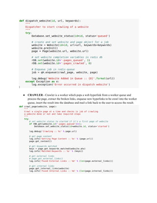 ● CRAWLER ­Crawler 
is a worker which pops a web hyperlink from a worker queue and 
process the page, extract the broken links, enqueue new hyperlinks to be crawl into the worker 
queue, insert the result into the database and mail a link back to the user to access the result. 
 