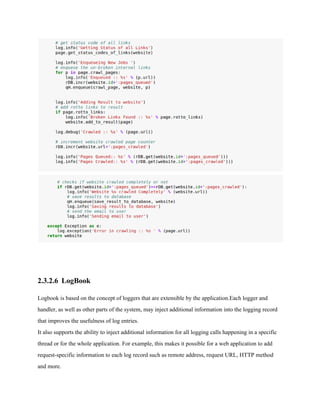 2.3.2.6 LogBook 
Logbook is based on the concept of loggers that are extensible by the application.Each logger and 
handler, as well as other parts of the system, may inject additional information into the logging record 
that improves the usefulness of log entries. 
It also supports the ability to inject additional information for all logging calls happening in a specific 
thread or for the whole application. For example, this makes it possible for a web application to add 
request­specific 
information to each log record such as remote address, request URL, HTTP method 
and more. 
 