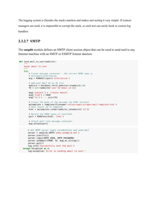 The logging system is (besides the stack) stateless and makes unit testing it very simple. If context 
managers are used, it is impossible to corrupt the stack, so each test can easily hook in custom log 
handlers. 
2.3.2.7 SMTP 
The smtplib module defines an SMTP client session object that can be used to send mail to any 
Internet machine with an SMTP or ESMTP listener daemon. 
 