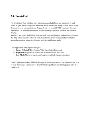 2.4. Front­End 
For Application User­Interface 
more interacting, AngularJS Front end framework is used. 
HTML is great for declaring static documents, but it falters when we try to use it for declaring 
dynamic views in web­applications. 
AngularJS lets you extend HTML vocabulary for your 
application. The resulting environment is extraordinarily expressive, readable, and quick to 
develop. 
AngularJS is a toolset for building the framework most suited to your application development. 
It is fully extensible and works well with other libraries. Every feature can be modified or 
replaced to suit your unique development workflow and feature needs. 
UI of Application takes input in 3 stages : 
● Target Website URL : Contains Valid Hyperlink to be crawled. 
● Keywords : Keywords to be searched on pages contains dead links. 
● User Mail : Mail id of user to mail back the result link after crawling done. 
This UI application make a HTTP GET request to the backend web API on submitting the form 
by user. The request contains above described three input fields and their respected value in a 
JSON form. 
 
