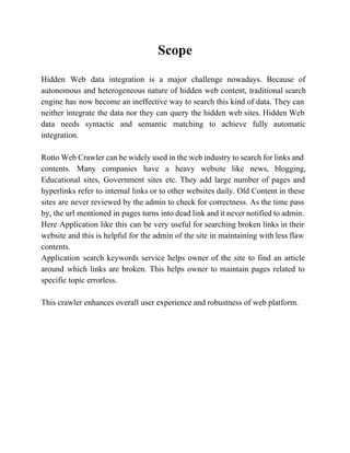 Scope 
Hidden Web data integration is a major challenge nowadays. Because of 
autonomous and heterogeneous nature of hidden web content, traditional search 
engine has now become an ineffective way to search this kind of data. They can 
neither integrate the data nor they can query the hidden web sites. Hidden Web 
data needs syntactic and semantic matching to achieve fully automatic 
integration. 
Rotto Web Crawler can be widely used in the web industry to search for links and 
contents. Many companies have a heavy website like news, blogging, 
Educational sites, Government sites etc. They add large number of pages and 
hyperlinks refer to internal links or to other websites daily. Old Content in these 
sites are never reviewed by the admin to check for correctness. As the time pass 
by, the url mentioned in pages turns into dead link and it never notified to admin. 
Here Application like this can be very useful for searching broken links in their 
website and this is helpful for the admin of the site in maintaining with less flaw 
contents. 
Application search keywords service helps owner of the site to find an article 
around which links are broken. This helps owner to maintain pages related to 
specific topic errorless. 
This crawler enhances overall user experience and robustness of web platform. 
 