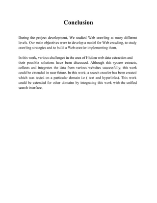 Conclusion 
During the project development, We studied Web crawling at many different 
levels. Our main objectives were to develop a model for Web crawling, to study 
crawling strategies and to build a Web crawler implementing them. 
In this work, various challenges in the area of Hidden web data extraction and 
their possible solutions have been discussed. Although this system extracts, 
collects and integrates the data from various websites successfully, this work 
could be extended in near future. In this work, a search crawler has been created 
which was tested on a particular domain i.e ( text and hyperlinks). This work 
could be extended for other domains by integrating this work with the unified 
search interface. 
