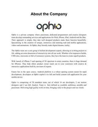 About the Company 
Ophio is a private company where passionate, dedicated programmers and creative designers 
team develop outstanding services and applications for Web, iPhone, iPad, Android and the Mac. 
Their approach is simple, they take well designed products make them function beautifully. 
Specializing in the creation of unique, immersive and stunning web and mobile applications, 
videos and animations. At Ophio, they literally make digital dreams, reality. 
The Ophio team are a core group of skilled development experts, allowing us to bring projects to 
life, adding an extra dimension of interactivity into all our work. Whether it be responsive builds, 
CMS sites, microsites or full e­Commerce 
systems, they have the team to create superb products. 
With launch of iPhone 5 and opening of 3G spectrum in asian countries, there is huge demand 
for iPhones. They help others product owner reach out to your customers with creative & 
interactive applications built by our team of experts. 
Future lies in the open source. Android platform is a robust opening system meant for rapid 
development, developers at Ophio exploit it to full and build content rich application for your 
mobile device. 
Ophio is comprising of 20 members team, out of which 16 are developers, 2 are motion 
designers and 2 are QA Analyst. Team is best defined as youthful, ambitious, amiable and 
passionate. Delivering high quality work on time, bringing value to the project and our clients. 
 