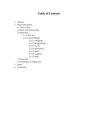 Table of Contents 
1. Abstract 
2. Project Description 
2.1 Web Crawler 
2.2 Rotto Link Web Crawler 
2.3 Back­End 
2.3.1 Web Api 
2.3.2 Crawler Module 
2.3.2.1 GRequests 
2.3.2.2 BeautifulSoup 
2.3.2.3 NLTK 
2.3.2.4 SqlAlchemy 
2.3.2.5 Redis 
2.3.2.6 LogBook 
2.3.2.2 Smtp 
2.4 Front­End 
2.5 Screenshots of Application 
3. Scope 
4. Conclusion 
 