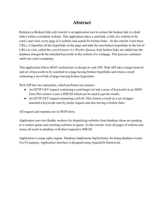 Abstract 
Rotto(a.k.a Broken) link web crawler is an application tool to extract the broken link (i.e dead 
links) within a complete website. This application takes a seed link, a link of a website to be 
crawl, and visits every page of a website and search for broken links. As the crawler visits these 
URLs, it identifies all the hyperlinks in the page and adds the non­broken 
hyperlinks to the list of 
URLs to visit, called the crawl frontier (i.e Worker Queue).And, broken links are added into the 
database alongwith the matched keywords in the content of a webpage. This process continues 
untill site crawl completey. 
This application follow REST architecture to design its web API. Web API take a target/seed url 
and set of keywords to be searched in a page having broken hyperlinks and return a result 
containing a set of link of pages having broken hyperlinks. 
Web API has two end­points, 
which performs two actions : 
● An HTTP GET request containing a seed/target url and a array of keywords in an JSON 
form.This returns a user a JOB ID which can be used to get the results. 
● An HTTP GET request containing a job­Id 
.This returns a result as a set of pages 
matched a keywords sent by earlier request and also having a broken links. 
All request and response are in JSON form. 
Application uses two Reddis workers for dispatching websites from database those are pending 
to a worker queue and crawling websites in queue. As the crawler visits all pages of website and 
stores all result in database with their respective JOB ID. 
Application is using sqlite engine. Database implements SqlAlchemy for doing database events. 
For UI purpose, Application interface is designed using AngularJS framework. 
 