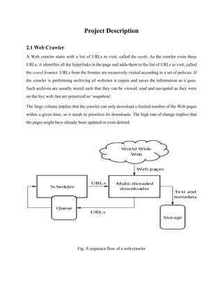 Project Description 
2.1 Web Crawler 
A Web crawler starts with a list of URLs to visit, called the seeds. As the crawler visits these 
URLs, it identifies all the hyperlinks in the page and adds them to the list of URLs to visit, called 
the crawl frontier. URLs from the frontier are recursively visited according to a set of policies. If 
the crawler is performing archiving of websites it copies and saves the information as it goes. 
Such archives are usually stored such that they can be viewed, read and navigated as they were 
on the live web, but are preserved as ‘snapshots'. 
The large volume implies that the crawler can only download a limited number of the Web pages 
within a given time, so it needs to prioritize its downloads. The high rate of change implies that 
the pages might have already been updated or even deleted. 
Fig. A sequence flow of a web crawler 
 