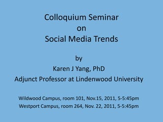 Colloquium Seminar
                   on
           Social Media Trends

                     by
             Karen J Yang, PhD
Adjunct Professor at Lindenwood University

 Wildwood Campus, room 101, Nov.15, 2011, 5-5:45pm
 Westport Campus, room 264, Nov. 22, 2011, 5-5:45pm
 