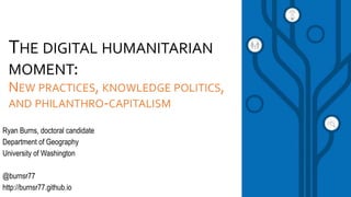 THE DIGITAL HUMANITARIAN
MOMENT:
NEW PRACTICES, KNOWLEDGE POLITICS,
AND PHILANTHRO-CAPITALISM
Ryan Burns, doctoral candidate
Department of Geography
University of Washington
@burnsr77
http://burnsr77.github.io
 