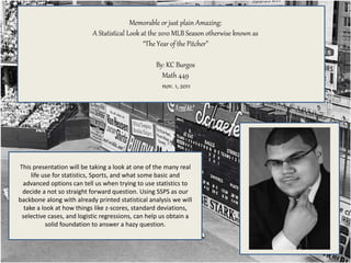 This presentation will be taking a look at one of the many real
life use for statistics, Sports, and what some basic and
advanced options can tell us when trying to use statistics to
decide a not so straight forward question. Using SSPS as our
backbone along with already printed statistical analysis we will
take a look at how things like z-scores, standard deviations,
selective cases, and logistic regressions, can help us obtain a
solid foundation to answer a hazy question.
Memorable or just plain Amazing:
A Statistical Look at the 2010 MLB Season otherwise known as
“The Year of the Pitcher”
By: KC Burgos
Math 449
nov. 1, 2011
 