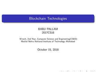 Blockchain Technologies
BABU PALLAM
2017CS18
M.tech, 2nd Year, Computer Science and Engineering(CSED)
Motilal Nehru National Institute of Technology Allahabad
October 15, 2018
 