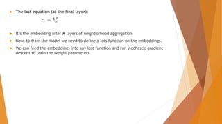  The last equation (at the final layer):
 It’s the embedding after K layers of neighborhood aggregation.
 Now, to train the model we need to define a loss function on the embeddings.
 We can feed the embeddings into any loss function and run stochastic gradient
descent to train the weight parameters.
 
