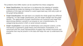 The problems that GNNs resolve can be classified into these categories:
 Node Classification: the task here is to determine the labeling of samples
(represented as nodes) by looking at the labels of their neighbors. Usually,
problems of this type are trained in a semi-supervised way, with only a part of
the graph being labeled.
 Graph Classification: the task here is to classify the whole graph into different
categories. It’s like image classification, but the target changes into the graph
domain. The applications of graph classification are numerous and range from
determining whether a protein is an enzyme or not in bioinformatics, to
categorizing documents in NLP, or social network analysis.
 Graph visualization: is an area of mathematics and computer science, at the
intersection of geometric graph theory and information visualization. It is
concerned with the visual representation of graphs that reveals structures and
anomalies that may be present in the data and helps the user to understand the
graphs.
 