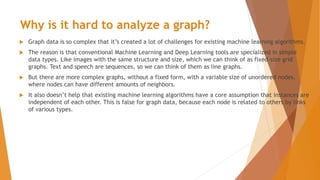 Why is it hard to analyze a graph?
 Graph data is so complex that it’s created a lot of challenges for existing machine learning algorithms.
 The reason is that conventional Machine Learning and Deep Learning tools are specialized in simple
data types. Like images with the same structure and size, which we can think of as fixed-size grid
graphs. Text and speech are sequences, so we can think of them as line graphs.
 But there are more complex graphs, without a fixed form, with a variable size of unordered nodes,
where nodes can have different amounts of neighbors.
 It also doesn’t help that existing machine learning algorithms have a core assumption that instances are
independent of each other. This is false for graph data, because each node is related to others by links
of various types.
 