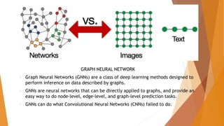 GRAPH NEURAL NETWORK
 Graph Neural Networks (GNNs) are a class of deep learning methods designed to
perform inference on data described by graphs.
 GNNs are neural networks that can be directly applied to graphs, and provide an
easy way to do node-level, edge-level, and graph-level prediction tasks.
 GNNs can do what Convolutional Neural Networks (CNNs) failed to do.
 