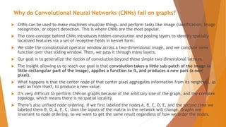 Why do Convolutional Neural Networks (CNNs) fail on graphs?
 CNNs can be used to make machines visualize things, and perform tasks like image classification, image
recognition, or object detection. This is where CNNs are the most popular.
 The core concept behind CNNs introduces hidden convolution and pooling layers to identify spatially
localized features via a set of receptive fields in kernel form.
 We slide the convolutional operator window across a two-dimensional image, and we compute some
function over that sliding window. Then, we pass it through many layers.
 Our goal is to generalize the notion of convolution beyond these simple two-dimensional lattices.
 The insight allowing us to reach our goal is that convolution takes a little sub-patch of the image (a
little rectangular part of the image), applies a function to it, and produces a new part (a new
pixel).
 What happens is that the center node of that center pixel aggregates information from its neighbors, as
well as from itself, to produce a new value.
 It’s very difficult to perform CNN on graphs because of the arbitrary size of the graph, and the complex
topology, which means there is no spatial locality.
 There’s also unfixed node ordering. If we first labeled the nodes A, B, C, D, E, and the second time we
labeled them B, D, A, E, C, then the inputs of the matrix in the network will change. Graphs are
invariant to node ordering, so we want to get the same result regardless of how we order the nodes.
 