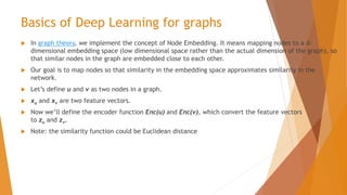 Basics of Deep Learning for graphs
 In graph theory, we implement the concept of Node Embedding. It means mapping nodes to a d-
dimensional embedding space (low dimensional space rather than the actual dimension of the graph), so
that similar nodes in the graph are embedded close to each other.
 Our goal is to map nodes so that similarity in the embedding space approximates similarity in the
network.
 Let’s define u and v as two nodes in a graph.
 xu and xv are two feature vectors.
 Now we’ll define the encoder function Enc(u) and Enc(v), which convert the feature vectors
to zu and zv.
 Note: the similarity function could be Euclidean distance
 