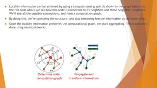  Locality information can be achieved by using a computational graph. As shown in the graph below, i is
the red node where we see how this node is connected to its neighbors and those neighbors’ neighbors.
We’ll see all the possible connections, and form a computation graph.
 By doing this, we’re capturing the structure, and also borrowing feature information at the same time.
 Once the locality information preserves the computational graph, we start aggregating. This is basically
done using neural networks.
 