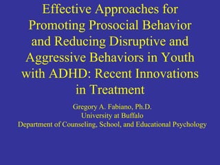 Effective Approaches for
Promoting Prosocial Behavior
and Reducing Disruptive and
Aggressive Behaviors in Youth
with ADHD: Recent Innovations
in Treatment
Gregory A. Fabiano, Ph.D.
University at Buffalo
Department of Counseling, School, and Educational Psychology
 