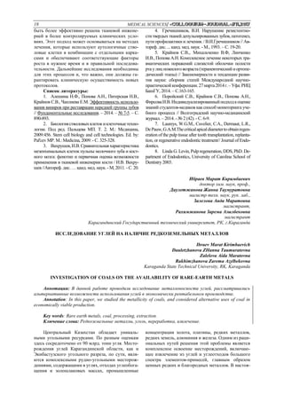 18 MEDICAL SCIENCES/ «Сolloquium-journal»#11,2017
быть более эффективно решена тканевой инжене-
рией в более контролируемых клинических усло-
виях. Этот подход может основываться на методах
лечения, которые используют аутологичные ство-
ловые клетки в комбинации с отдельными карка-
сами и обеспечивают соответствующие факторы
роста в нужное время и в правильной последова-
тельности. Дальнейшие исследования необходимы
для этих процессов и, что важно, они должны га-
рантировать клиническую осуществимость новых
протоколов.
Список литературы:
1. Алешина Н.Ф., Попова А.Н., Питерская Н.В.,
Крайнов С.В., Чаплиева Е.М. Эффективность использо-
вания виниров при реставрации передней группы зубов
// Фундаментальные исследования. – 2014. – № 7-5. – С.
890-893.
2. Биологиястволовыхклетокиклеточныетехно-
логии. Под ред. Пальцева МП. Т. 2. М.: Медицина,
2009:456. Stem cell biology and cell technologies. Ed. by:
Pal'cev MP. M.: Medicina, 2009: - С. 325-328.
3. Вахрушев,И.В.Сравнительнаяхарактеристика
мезенхимальных клеток пульпы молочного зуба и кост-
ного мозга: фенотип и первичная оценка возможности
применения в тканевой инженерии кости / И.В. Вахру-
шев //Автореф. дис. … канд. мед. наук. - М, 2011. - С. 20.
4. Гречишников, В.И. Нарушение резистентно-
ститвердыхтканейдепульпированныхзубов,патогенез,
пути профилактики и лечения. / В.И.Гречишников // Ав-
тореф. дис. ... канд. мед. наук. - М., 1993. – С. 19-20.
5. Крайнов С.В.,. Михальченко В.Ф, Линченко
И.В., Попова А.Н. Комплексное лечение некоторых тра-
вматических поражений слизистой оболочки полости
ртаулиц пожилого возраста(терапевтический иортопе-
дический этапы) // Закономерности и тенденции разви-
тия науки: сборник статей Международной научно-
практическойконференции.27марта2014г.–Уфа:РИЦ
БашГУ, 2014. – С.163-165.
6. Поройский С.В., Крайнов С.В., Попова А.Н.,
ФирсоваИ.В.Индивидуализированныйподходкоценке
знаний студентов-медиков какспособ мониторинга уче-
бного процесса // Волгоградский научно-медицинский
журнал. – 2014. - № 2 (42). - С. 6-9.
7. Laureys, W.G.M., Cuvelier, C.A., Dermaut, L.R.,
DePauw,G.A.M.Thecriticalapicaldiametertoobtainregen-
eration of the pulp tissue after tooth transplantation, replanta-
tion, or regenerative endodontic treatment// Journal of Endo-
dontics.
8. Linda G.Levin,Pulp regeneration, DDS,PhD. De-
partment of Endodontics, University of Carolina School of
Dentistry 2003.
Ибраев Марат Киримбаевич
доктор хим. наук, проф.,
Даулетжанова Жанна Таумуратовна
магистр техн. наук, рук. лаб.,
Залелова Аида Маратовна
магистрант,
Рахимжанова Зарема Азылбековна
магистрант
Карагандинский Государственный технический университет, РК, г.Караганда
ИССЛЕДОВАНИЕ УГЛЕЙ НА НАЛИЧИЕ РЕДКОЗЕМЕЛЬНЫХ МЕТАЛЛОВ
Ibraev Marat Kirimbaevich
Dauletzhanova ZHanna Taumuratovna
Zalelova Aida Maratovna
Rakhimzhanova Zarema Azylbekovna
Karaganda State Technical University, RK, Karaganda
INVESTIGATION OF COALS ON THE AVAILABILITY OF RARE-EARTH METALS
Аннотация: В данной работе проводили исследование металлоносности углей, рассматривались
альтернативные возможности использования углей в экономически рентабельном производстве.
Annotation: In this paper, we studied the metallicity of coals, and considered alternative uses of coal in
economically viable production.
Key words: Rare earth metals, coal, processing, extraction.
Ключевые слова: Редкоземельные металлы, уголь, переработка, извлечение.
Центральный Казахстан обладает уникаль-
ными угольными ресурсами. По разным оценкам
здесь сосредоточено от 90 млрд. тонн угля. Место-
рождения углей Карагандинской области, как и
Экибастузского угольного разреза, по сути, явля-
ются комплексными рудно-угольными месторож-
дениями, содержащими в углях, отходах углеобога-
щения и золошлаковых массах, промышленные
концентрации золота, платины, редких металлов,
редких земель, алюминия и железа. Одним из раци-
ональных путей решения этой проблемы является
комплексное освоение месторождений, включаю-
щее извлечение из углей и углеотходов большого
спектра элементов-примесей, главным образом
ценных редких и благородных металлов. В настоя-
 