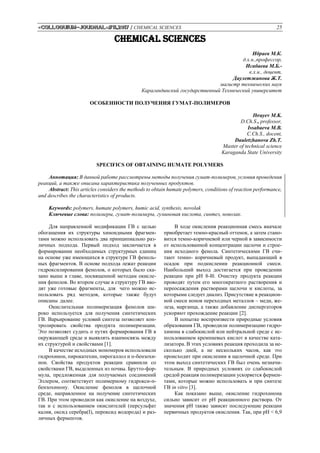 «Colloquium-journal»#11,2017 / CHEMICAL SCIENCES 25
CHEMICAL SCIENCES
Ибраев М.К.
д.х.н.,профессор,
Исабаева М.Б.-
к.х.н., доцент,
Даулетжанова Ж.Т.
магистр технических наук
Карагандинский государственный Технический университет
ОСОБЕННОСТИ ПОЛУЧЕНИЯ ГУМАТ-ПОЛИМЕРОВ
Ibrayev M.K.
D.Ch.S., professor,
Issabaeva M.B.
C.Ch.S., docent,
Dauletzhanova Zh.T.
Master of technical science
Karaganda State University
SPECIFICS OF OBTAINING HUMATE POLYMERS
Аннотация: В данной работе рассмотрены методы получения гумат-полимеров, условия проведения
реакций, а также описана характеристика полученных продуктов.
Abstract: This articles considers the methods to obtain humate polymers, conditions of reaction performance,
and describes the characteristics of products.
Keywords: polymers, humate polymers, humic acid, synthesis, novolak
Ключевые слова: полимеры, гумат-полимеры, гуминовая кислота, синтез, новолак.
Для направленной модификации ГВ с целью
обогащения их структуры хиноидными фрагмен-
тами можно использовать два принципиально раз-
личных подхода. Первый подход заключается в
формировании необходимых структурных единиц
на основе уже имеющихся в структуре ГВ феноль-
ных фрагментов. В основе подхода лежат реакции
гидроксилирования фенолов, о которых было ска-
зано выше в главе, посвященной методам окисле-
ния фенолов. Во втором случае в структуру ГВ вво-
дят уже готовые фрагменты, для чего можно ис-
пользовать ряд методов, которые также будут
описаны далее.
Окислительная полимеризация фенолов ши-
роко используется для получения синтетических
ГВ. Варьирование условий синтеза позволяет кон-
тролировать свойства продукта полимеризации.
Это позволяет судить о путях формирования ГВ в
окружающей среде и выявлять взаимосвязь между
их структурой и свойствами [1].
В качестве исходных мономеров использовали
гидрохинон, пирокатехин, пирогаллол и п-бензохи-
нон. Свойства продуктов реакции сравнили со
свойствами ГВ, выделенных из почвы. Брутто-фор-
мула, предложенная для получаемых соединений
Эллером, соответствует полимерному гидрокси-п-
бензохинону. Окисление фенолов в щелочной
среде, направленное на получение синтетических
ГВ. При этом проводили как окисление на воздухе,
так и с использованием окислителей (персульфат
калия, оксид серебра(I), пероксид водорода) и раз-
личных ферментов.
В ходе окисления реакционная смесь вначале
приобретает темно-красный оттенок, а затем стано-
вится темно-коричневой или черной в зависимости
от использованной концентрации щелочи и строе-
ния исходного фенола. Синтетическими ГВ счи-
тают темно- коричневый продукт, выпадающий в
осадок при подкислении реакционной смеси.
Наибольший выход достигается при проведении
реакции при pH 8-l0. Очистку продукта реакции
проводят путем его многократного растворения и
переосаждения растворами щелочи и кислоты, за
которыми следует диализ. Присутствие в реакцион-
ной смеси ионов переходных металлов – меди, же-
леза, марганца, а также добавление диспергаторов
ускоряют прохождение реакции [2].
В попытке воспроизвести природные условия
образования ГВ, проводили полимеризацию гидро-
хинона в слабокислой или нейтральной среде с ис-
пользованием кремниевых кислот в качестве ката-
лизатора. В этих условиях реакция проходила за не-
сколько дней, а не нескольких часов, как это
происходит при окислении в щелочной среде. При
этом выход синтетических ГВ был очень незначи-
тельным. В природных условиях со слабокислой
средой реакция полимеризации ускоряется фермен-
тами, которые можно использовать и при синтезе
ГВ in vitro [3].
Как показано выше, окисление гидрохинона
сильно зависит от рН реакционного раствора. От
значения рН также зависят последующие реакции
первичных продуктов окисления. Так, при рН < 6,9
 