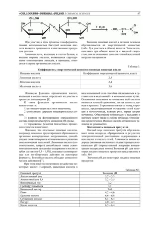 «Colloquium-journal»#11,2017 / CHEMICAL SCIENCES 47
При участии в этом процессе гомофермента-
тивных молочнокислых бактерий молочная кис-
лота является практически единственным продук-
том реакции.
Аминокислоты, входящие в состав белков, и
высшие жирные кислоты, являющиеся структур-
ными компонентами липидов, в принципе, отно-
сятся к группе органических кислот.
Значение пищевых кислот в питании человека
обуславливается их энергетической ценностью
(табл. 3) и участием в обмене веществ. Чаще всего,
окисляясь при обмене веществ с высокой скоро-
стью, они не оказывают дополнительной кислотной
нагрузки на организм
Таблица 3.
Коэффициенты энергетической ценности основных пищевых кислот
Пищевая кислота Коэффициент энергетической ценности, ккал/г
Лимонная кислота 2,5
Яблочная кислота 2,4
Молочная кислота 3,6
Основную функцию органических кислот,
входящих в состав пищи, определяет их участие в
процессах пищеварения [1].
К таким функциям органических кислот
можно отнести:
1) активацию перистальтики кишечника;
2) стимуляцию секреции пищеварительных со-
ков;
3) влияние на формирование определенного
состава микрофлоры путем снижения pH среды;
4) торможение развития гнилостных процес-
сов в толстом кишечнике.
Показано, что отдельные пищевые кислоты,
например лимонная, предотвращают образование в
организме канцерогенных нитрозаминов, способ-
ствуют снижению риска возникновения и развития
онкологических патологий. Лимонная кислота (со-
ответственно, цитрат) способствует также усвое-
нию организмом кальция (ее содержание в костях и
зубах составляет 0,5 – 1,5%), оказывает активирую-
щее или ингибирующее действие на некоторые
ферменты. Бензойная кислота обладает антисепти-
ческим действием [7].
При этом известно негативное воздействие не-
которых кислот. Например, щавелевая кислота в
виде кальциевой соли способна откладываться в су-
ставах или в виде камней – в мочевыводящих путях.
Основными пищевыми источниками этой кислоты
являются зеленый крыжовник, листья шпината, ща-
веля и крапивы. В противоположность этому, в про-
цессах, предотвращающих выпадение солей каль-
ция в мочеточниках, важную роль играет цитрат
мочевины. Образование комплексов с кальцием и
магнием лежит также в основе процесса торможе-
ния кровотечения. Винная кислота организмом че-
ловека не усваивается.
Кислотность пищевых продуктов
Кислый вкус пищевого продукта обусловли-
вают ионы водорода, образующиеся в результате
электролитической диссоциации содержащихся в
нем кислот и кислых солей. Активность ионов во-
дорода (активная кислотность) характеризуется по-
казателем pH (отрицательный логарифм концен-
трации водородных ионов) Значения pH для неко-
торых жидких пищевых продуктов представлены в
табл. №4
Значение pH для некоторых жидких пищевых
продуктов
Таблица №4
Пищевой продукт Значение pH
Апельсиновый сок 3,2 – 3,5
Ананасовый сок 3,6 3,2 – 3,5
Виноградный сок 3,2
Грейпфрутовый сок 3,1
Банановый нектар 3,66
Пиво 4,2 – 4,6
Цельное молоко 6,6 – 6,8
Сгущенное молоко 6,1 – 6,4
Йогурт 4,0 – 4,3
Какао напиток 6,3 – 6,4
 