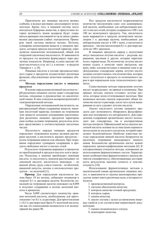 48 CHEMICAL SCIENCES/ «Сolloquium-journal»#11,2017
Практически все пищевые кислоты являясь
слабыми, в водных растворах диссоциируют незна-
чительно. Кроме того, в пищевой системе могут
находиться буферные вещества, в присутствии ко-
торых активность ионов водорода будет сохра-
няться примерно постоянной из-за ее связи с равно-
весием диссоциации слабых электролитов. Приме-
ром такой системы является молоко. Поэтому,
суммарная концентрация веществ в пищевом про-
дукте, которым присущ кислотный характер, опре-
деляется показателем потенциальной, общей или
титруемой (щелочью) кислотности. В зависимости
от продукта эту величину формулирует через раз-
личные показатели. Например, в соках находят об-
щую кислотность в гр. на 1 л, в молоке – в градусах
Тернера и т. д. [8].
Пищевые кислоты в составе продовольствен-
ного сырья и продуктов осуществляют различные
функции, обусловленные качеством пищевых объ-
ектов.
Методы определения кислот в пищевых
продуктах
В основе определения активной кислотности –
pH различных пищевых систем лежат стандартные
методы, описанные в руководствах по аналитиче-
ской химии. К ним относятся калориметрический и
электрометрический методы.
Определение потенциальной кислотности, ха-
рактеризующей общее содержание веществ, имею-
щих кислотный характер, основано на титровании
этих веществ сильными основаниями (щелочами).
Для различных пищевых продуктов характерны
свои особые условия титрования, результаты кото-
рых представляют в соответствующих кислотных
числах.
Кислотность твердых пищевых продуктов
определяют титрованием водных вытяжек раство-
рами щелочей, а кислотность жидких продуктов –
путем титрования навесок или объемов. При титро-
вании определяют суммарное содержание в про-
дукте свободных кислот и кислых солей.
Результаты титрования выражают в процентах
по преобладающей в продукте кислоте или в граду-
сах. Поскольку в лимонах преобладает лимонная
кислота, то кислотность лимонов рассчитывают по
лимонной кислоте, кислотность винограда – по
винной, яблок, груш, слив и томатов – по яблочной,
квашеной капусты, молока и кисломолочных про-
дуктов – по молочной [1].
Пример. Для определения кислотности мо-
лока берут 10 мл молока, добавляют индикатор и
титруют 0,1 и. раствором щелочи. Количество по-
шедшей на титрование щелочи умножают на 0,009
и получают содержание в молоке молочной кис-
лоты в процентах.
Число 0,009 соответствует количеству грам-
мов молочной кислоты, необходимому для приго-
товления 1 мл 0,1 н. ее раствора. Для приготовления
1 л 0,1 н. раствора надо брать 9 г молочной кислоты,
так как это одноосновная оксикислота и ее молеку-
лярный вес равен 90.
Под градусом кислотности подразумевается
количество миллилитров одно- или децинормаль-
ной щелочи, необходимое для нейтрализации кис-
лот и кислых солей, которые содержатся в 100 г или
100 мл испытуемого продукта. Так, кислотность
муки выражается в градусах количеством милли-
литров 1 н. раствора щелочи, необходимым для
нейтрализации кислот в 100 г муки, а кислотность
крахмала – числом миллилитров 0,1 н. раствора ще-
лочи на 100 г крахмала.
В пищевых продуктах наряду с нелетучими
могут находиться летучие кислоты – уксусная, му-
равьиная, масляная и другие, которые перегоня-
ются с парами воды. По количеству летучих кислот
можно судить о качестве таких продуктов, как
вино, пиво, плодово-ягодные и овощные соки и др.
Допускаемые стандартами нормы летучих кислот
должны соответствовать тем количествам, которые
могут получиться в продукте из полноценного сы-
рья и при нормальном ходе технологического про-
цесса.
Существующие методы определения летучих
кислот подразделяют, на прямые и косвенные. При
прямых методах сначала отгоняют летучие кис-
лоты, которые затем оттитровывают щелочью. При
косвенных методах сначала определяют общее ко-
личество кислот в растворе, после чего путем выпа-
ривания из него удаляют летучие кислоты.
Анализ кислотного состава пищевого про-
дукта дает возможность обнаружить фальсифика-
цию или подтвердить его натуральность. Для опре-
деления содержания органических кислот исполь-
зуют как стандартные, так и альтернативные
методы контроля. Официальный метод анализа мо-
лочной кислоты основан на ее окислении перманга-
натом калия до уксусного альдегида, который опре-
деляют йодометрически. Наиболее известные ме-
тоды определения винной кислоты базируются на
щелочном титровании выпадающего винного
камня. Большинство органических кислот можно
определить хроматографическими методами [6]. К
альтернативным относятся методы, основанные на
использовании ферментативных систем. Характер-
ными особенностями ферментативного анализа яв-
ляются специфичность, обеспечивающая достовер-
ность результатов, высокие точность и чувстви-
тельность [10].
Использование ферментативных методов в
аналитической химии органических пищевых кис-
лот, в зависимости от группы анализируемых про-
дуктов, может иметь различные цели, к которым от-
носятся:
1. производственный контроль;
2. системы обеспечения качества;
3. контроль качества готовой продукции;
4. контроль сырья;
5. оценка качества;
6. анализ состава с целью установления пище-
вых свойств и их соответствия нормативной доку-
ментации;
7. оценка гигиенического статуса;
8. мониторинг качества;
 