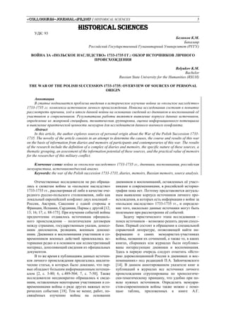 «Colloquium-journal»#11,2017 / HISTORICAL SCIENCES 5
HISTORICAL SCIENCES
УДК: 93
Белюков К.М.
Бакалавр
Российский Государственный Гуманитарный Университет (РГГУ)
ВОЙНА ЗА «ПОЛЬСКОЕ НАСЛЕДСТВО» 1733-1735 ГГ.: ОБЗОР ИСТОЧНИКОВ ЛИЧНОГО
ПРОИСХОЖДЕНИЯ
Belyukov K.M.
Bachelor
Russian State University for the Humanities (RSUH)
THE WAR OF THE POLISH SUCCESSION 1733-1735: OVERVIEW OF SOURCES OF PERSONAL
ORIGIN
Аннотация
В статье поднимается проблема введения в историческое изучение войны за «польское наследство»
1733-1735 гг. комплекса источников личного происхождения. Новизна исследования состоит в попытке
рассмотреть причины, ход и итоги данной войны на основании сведений из дневников и воспоминаний её
участников и современников. Результатами работы являются выявление корпуса данных источников,
определение их жанровой специфики, тематическая группировка, оценка информационного потенциала
и выяснение практической ценности мемуаров для исследователя данного военного конфликта.
Abstract
In this article, the author explores sources of personal origin about the War of the Polish Succession 1733-
1735. The novelty of the article consists in an attempt to determine the causes, the course and results of this war
on the basis of information from diaries and memoirs of participants and contemporaries of this war. The results
of the research include the definition of a complex of diaries and memoirs, the specific nature of these sources, a
thematic grouping, an assessment of the information potential of these sources, and the practical value of memoirs
for the researcher of this military conflict.
Ключевые слова: война за «польское наследство» 1733-1735 гг., дневники, воспоминания, российская
мемуаристика, источниковедческий анализ.
Keywords: the war of the Polish succession 1733-1735, diaries, memoirs, Russian memoirs, source analysis.
Отечественные исследователи не раз обраща-
лись к сюжетам войны за «польское наследство»
1733-1735 гг., рассматривая её либо в качестве оче-
редного русско-польского столкновения, либо как
локальный европейский конфликт двух коалиций –
России, Австрии, Саксонии с одной стороны и
Франции, Испании, Сардинии, Пармы с другой [12;
13; 16; 17, с. 88-175]. При изучении событий войны
предпочтение отдавалось источникам официаль-
ного происхождения – политическим договорам
между странами, государственным указам, донесе-
ниям дипломатов, реляциям, военным доноше-
ниям. Дневники и воспоминания участников и со-
временников военных действий привлекались ис-
ториками редко и в основном как иллюстративный
материал, дополняющий сведения из официальных
документов.
В то же время к публикациям данных источни-
ков личного происхождения прилагались аналити-
ческие статьи, в которых было доказано, что пер-
вые обладают большим информационным потенци-
алом [2, с. 3-80; 6, c.489-504; 7, с. 7-50]. Также
исследователи неоднократно обращались к сведе-
ниям, оставленным некоторыми участниками и со-
временниками войны о ряде других важных исто-
рических событиях [18]. Тем не менее, работ, по-
свящённых изучению войны на основании
дневников и воспоминаний, оставленных её участ-
никами и современниками, в российской историо-
графии пока нет. Поэтому представляется актуаль-
ным выявление корпуса источников личного про-
исхождения, в которых есть информация о войне за
«польское наследство» 1733-1735 гг., и определе-
ние того, насколько данные источники могут быть
полезными при рассмотрении её событий.
Задачу эвристического этапа исследования –
поиск источников – возможно решить двумя спосо-
бами. Первый состоит в обращении к специальной
справочной литературе, позволяющей найти ин-
формацию о самих мемуаристах-участниках
войны, названия их сочинений, а также то, в каких
книгах, сборниках или журналах были опублико-
ваны интересующие дневники и воспоминания.
Здесь в первую очередь следует отметить «Исто-
рию дореволюционной России в дневниках и вос-
поминаниях» под редакцией П.А. Зайончковского
[14]. В данном аннотированном указателе книг и
публикаций в журналах все источники личного
происхождения сгруппированы по хронологиче-
ски-тематическому принципу, что удобно при по-
иске нужных источников. Определить мемуари-
стов-современников войны также можно с помо-
щью таблиц, приложенных к книге А.Г.
 