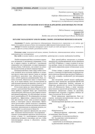 «Colloquium-journal»#11,2017 / ECONOMIC SCIENCES 63
УДК 366.6
Кандидат химических наук, доцент
Иремадзе Э. О.
Кафедра «Математического моделирования»
Вильдяева А.А.
Россия, Стерлитамакский филиал
Башкирского государственного университета
ДИНАМИЧЕСКОЕ УПРАВЛЕНИЕ И ЕГО МОДЕЛЬ КРЕДИТНО-ДЕПОЗИТНЫХ РЕСУРСОВ
БАНКА
PhD in Chemistry, assistant professor
Iremadze E.O.
Vildyaeva A.A.
Bashkir state university Sterlitamak branch (Russia, Sterlitamak)
DYNAMIC MANAGEMENT AND ITS MODEL CREDIT AND DEPOSIT RESOURCES OF BANK
Аннотация В статье представлено формирование динамического управления и его модель кре-
дитно-депозитных ресурсов банка для повышения эффективной деятельности банка.
Abstract Formation of dynamic management and its model of credit and deposit resources of bank for in-
crease in effective activity of bank is presented in article.
Ключевые слова: экономический анализ, активы, доходность, оптимизационная задача, экономико-
математическое моделирование.
Key words: economic analysis, assets, profitability, optimizing task, economic-mathematical modeling.
Любой коммерческий банк в основном занима-
ется активными и пассивными операциями. И все
же, в первую очередь, он работает с пассивными
операциями или операциями, которые формируют
ресурсы банка. Собственно, они влияют на успеш-
ное осуществление активной операции банком.
Коммерческий банк ставит перед собой в каче-
стве основной цели получение прибыли от вложе-
ния средств инвесторов, причем, никак не угрожая
способности выполнять свои обязательства. Од-
нако, любой нормально развивающийся банк, по-
мимо основной, обязательно имеет и второстепен-
ные, но не менее важные, цели для выполнения на
действующий промежуток времени, одной из кото-
рых значится полноценность капитализации[1].
В последнее время все чаще наблюдается тен-
денция к уменьшениям банковских бирж и получе-
ниям прибыли операций банка при становлении
экономической стабильности и регулярных измене-
ний уровней инфляции, что обуславливает актуаль-
ность данной работы [2]. В сложившейся ситуации
разработать эффективные управленческие реше-
ния, при помощи только лишь условного планиро-
вания, в некотором смысле невозможно. Прихо-
дится использовать строгие подходы к планирова-
нию, обоснованные точными научными методами и
моделями, принимающие во внимание аспекты, ко-
торые влияют на деятельность банка [3].
Эффективно управлять финансами, как указы-
вает экономико-математическое моделирование –
означает оптимизировать кредитно-депозитную по-
литику в банке, т.е. смоделировать оптимальное
управление активами и пассивами для того, чтобы
максимизировать доходы и обеспечить ликвид-
ность банку[4].
Цель данной работы заключалась в создании
динамически оптимизированной модели финансов
для OAO «Сбербанк», а также создании и нагляд-
ном разборе, одним из способов решения, описан-
ной задачи управления самым оптимальным путем
[5].
Точнее говоря, в данной статье представлена
модель, с помощью которой можно полноценно вы-
разить реальные финансовые ресурсы Сбербанка и,
при этом, оставаясь читабельной для менеджеров
банка [6].
Для построения данной модели необходимо
привлечь такие знания как: инструкция ЦБ РФ «Об
обязательных нормативах банков», сведения из
оборотных ведомостей по счетам бухгалтерского
учета об обязанностях банка, а также сведения,
представленные кредитной организацией, о средне-
взвешенных процентных ставках по средствам,
предварительно включив в портфель типовые ак-
тивы в количестве 20-ти штук[7].
Путем приведения характеристик, была по-
строена экономико-математическая модель порт-
феля средств Сбербанка [8].
Оптимизирующая функция для описанной за-
дачи:
P(a) = ∑ ai ∙ di → max
20
𝑖=1
Ограниченность:
– обязательственные нормативы, которые
устанавливает Банк России;
– ограничение на платежеспособность:
0,1 ∙ 𝑘𝑖 𝑎𝑖(активы с учетом риска) ≤
1926393260(𝑙7, капитал);
– ограничение на мгновенную ликвидность:
𝑎1(высоколикв. активы) ≥ 0,2 ∙
 