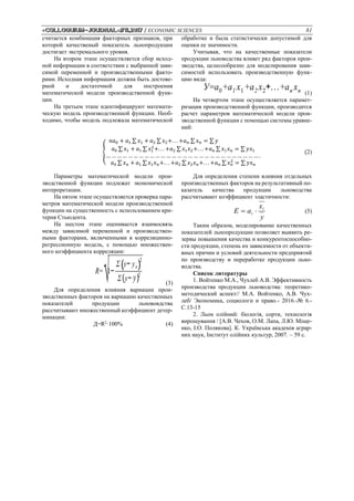 «Colloquium-journal»#11,2017 / ECONOMIC SCIENCES 81
считается комбинация факторных признаков, при
которой качественый показатель льнопродукции
достигает экстремального уровня.
На втором этапе осуществляется сбор исход-
ной информации в соответствии с выбранной зави-
симой переменной и производственными факто-
рами. Исходная информация должна быть достове-
рной и достаточной для построения
математической модели производственной функ-
ции.
На третьем этапе идентифицируют математи-
ческую модель производственной функции. Необ-
ходимо, чтобы модель подлежала математической
обработке и была статистически допустимой для
оценки ее значимости.
Учитывая, что на качественные показатели
продукции льноводства влияет ряд факторов прои-
зводства, целесообразно для моделирования зави-
симостей использовать производственную функ-
цию вида:
У=а0+а1 х1+а2 х2+...+аn хn (1)
На четвертом этапе осуществляется парамет-
ризация производственной функции, производится
расчет параметров математической модели прои-
зводственной функции с помощью системы уравне-
ний:
{
𝑛𝑎0 + 𝑎1 ∑ 𝑥1 + 𝑎2 ∑ 𝑥2+. . . +𝑎 𝑛 ∑ 𝑥 𝑛 = ∑ 𝑦
𝑎0 ∑ 𝑥1 + 𝑎1 ∑ 𝑥1
2
+. . . +𝑎2 ∑ 𝑥1 𝑥2+. . . +𝑎 𝑛 ∑ 𝑥1 𝑥 𝑛 = ∑ 𝑦𝑥1
… … … … … … … … … … … … … … … … … … … … … … … … … … … … .
𝑎0 ∑ 𝑥 𝑛 + 𝑎1 ∑ 𝑥1 𝑥 𝑛+. . . +𝑎2 ∑ 𝑥2 𝑥 𝑛+. . . +𝑎 𝑛 ∑ 𝑥 𝑛
2
= ∑ 𝑦𝑥 𝑛
(2)
Параметры математической модели прои-
зводственной функции подлежат экономической
интерпретации.
На пятом этапе осуществляется проверка пара-
метров математической модели производственной
функции на существенность с использованием кри-
терия Стьюдента.
На шестом этапе оценивается взаимосвязь
между зависимой переменной и производствен-
ными факторами, включенными в корреляцинно-
регрессионную модель, с помощью множествен-
ного коэффициента корреляции:
R=
√1−
Σ(y− yx)
2
Σ(y− y)2
(3)
Для определения влияния вариации прои-
зводственных факторов на вариацию качественных
показателей продукции льнововдства
рассчитывают множественный коэффициент детер-
минации:
Д=R2
·100% (4)
Для определения степени влияния отдельных
производственных факторов на результативный по-
казатель качества продукции льноводства
рассчитывают коэффициент эластичности:
у
х
аЕ і
і  (5)
Таким образом, моделирование качественных
показателей льнопродукции позволяет выявить ре-
зервы повышения качества и конкурентоспособно-
сти продукции, степень их зависимости от объекти-
вных причин и условий деятельности предприятий
по производству и переработке продукции льно-
водства.
Список литературы
1. Войтенко М.А., Чухлеб А.В. Эффективность
производства продукции льноводства: теоретико-
методический аспект// М.А. Войтенко, А.В. Чух-
леб/ Экономика, социологи и право.- 2016.-№ 6.-
С.13-15
2. Льон олійний: біологія, сорти, технологія
вирощування / [А.В. Чехов, О.М. Лапа, Л.Ю. Міще-
нко, І.О. Полякова]. К. Українська академія аграр-
них наук, Інститут олійних культур, 2007. – 59 с.
 