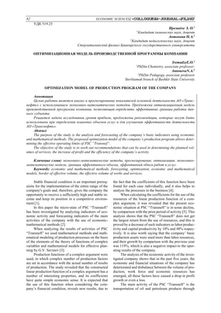 82 ECONOMIC SCIENCES/ «Сolloquium-journal»#11,2017
УДК 519.23
Иремадзе Э. О.1
1
Кандидат химических наук, доцент
Антонова Н.А.2
2
Кандидат педагогических наук, доцент
Стерлитамакский филиал Башкирского государственного университета
ОПТИМИЗАЦИОННАЯ МОДЕЛЬ ПРОИЗВОДСТВЕННОЙ ПРОГРАММЫ КОМПАНИИ
IremadzeE.O.1
1
PhDin Chemistry, associate professor;
AntonovaN.A.2
2
PhDin Pedagogy, associate professor
Sterlitamak branch of Bashkir State University
OPTIMIZATION MODEL OF PRODUCTION PROGRAM OF THE COMPANY
Аннотация
Целью работы является анализ и прогнозирование показателей основной деятельности АО «Транс-
нефть» с использованием экономико-математических методов. Предложена оптимизационная модель
производственной программы компании, позволяющая определить эффективные границы работы дан-
ного субъекта.
Решается задача исследовании уровня прибыли, предложены рекомендации, которые могут быть
использованы при определении плановых объемов услуг и для улучшения эффективности деятельности
АО «Транснефть».
Abstract
The purpose of the study is the analysis and forecasting of the company’s basic indicators using economic
and mathematical methods. The proposed optimization model of the company’s production program allows deter-
mining the effective operating limits of PSC “Transnef”.
The objective of the study is to work out recommendations that can be used in determining the planned vol-
umes of services, the increase of profit and the efficiency of the company’s activity.
Ключевые слова: экономико-математические методы, прогнозирование, оптимизация, экономико-
математические модели, границы эффективного объема, эффективный объем работ и услуг.
Keywords: economic and mathematical methods, forecasting, optimization, economic and mathematical
models, border of effective volume, the effective volume of works and services.
Stable financial condition is an important prereq-
uisite for the implementation of the entire range of the
company's goals and, therefore, gives the company the
opportunity to receive a sufficiently high and stable in-
come and keep its position in a competitive environ-
ment [1].
In this paper the micro-state of PSC “Transneft”
has been investigated by analyzing indicators of eco-
nomic activity and forecasting indicators of the main
activities of the company with the use of economic-
mathematical methods [2].
When analyzing the results of activities of PSC
“Transneft” we used mathematical methods and math-
ematical modeling of production processes on the basis
of the elements of the theory of functions of complex
variables and mathematical models for effective plan-
ning by G.V. Savinov [3].
Production functions of a complex argument were
used, in which complex number of production factors
are set in accordance with the actual number of results
of production. The study revealed that the constructed
linear production function of a complex argument has a
number of interesting properties, and its coefficients
have quite simple economic sense. It is expected that
the use of this function when considering the com-
pany’s financial condition, reveals new results, due to
the fact that the coefficients of this function have been
found for each case individually, and it also helps to
analyze the processes in the business [4].
When calculating the coefficients for the use of the
resources of the linear production function of a com-
plex argument, it was revealed that the present eco-
nomic situation at PSC “Transneft” is in some decline,
by comparison with the prior period of activity [5]. This
analysis shows that the PSC “Transneft” does not get
the largest return from the use of resources, and this is
proved by a decrease of such indicators as labor produc-
tivity and capital productivity by 10% and 48% respec-
tively. It is also worth saying that the company’ basic
production assets were used more than labor resources,
and their growth by comparison with the previous year
was 119%, which is also a negative impact to the oper-
ating results of the company.
The analysis of the economic activity of the inves-
tigated company shows that in the past five years, the
economic and financial situations of the company has
deteriorated and disbalance between the volume of pro-
duction, work force and economic resources has
emerged, all these factors have caused a drop in profit
growth or even a loss.
The main activity of the PSC “Transneft” is the
transportation of oil and petroleum products through
 