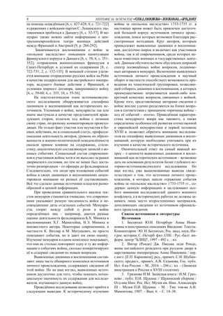 8 HISTORICAL SCIENCES/ «Сolloquium-journal»#11,2017
на помощь осаждённым [6, c. 427-428; 8, с. 721-722]
и сражениях с войсками партии С. Лещинского, пы-
тавшимися пробиться к Данцигу [6, с. 52-57]. В ме-
муарах также можно найти информацию о цен-
тральноевропейском театре военных действий
между Францией и Австрией [9, p. 284-292].
Заканчиваются воспоминания о войне за
«польское наследство» описанием капитуляции
французского корпуса и Данцига [6, с. 58; 6, с. 351-
352]; отправления военнопленных французов в
Санкт-Петербург и условий их содержания [8, с.
722-731; 2, с. 132-135]. В меньшей степени уделя-
ется внимание отправлению русских войск на Рейн
в качестве подкрепления для австрийского импера-
тора, ведущего боевые действия с Францией, и
условиям мирного договора, завершившего войну
[6, с. 59-60; 6, с. 355; 10, s. 55-56].
На текстологическом этапе источниковедче-
ского исследования обнаруживается специфика
дневников и воспоминаний как исторических ис-
точников. Упоминая о войне, мемуаристы так или
иначе выступали в качестве представителей враж-
дующих сторон, излагали ход войны с позиции
своих стран, по-разному комментировали происхо-
дящее. Не только факт участия или неучастия в бо-
евых действиях, но и социальный статус, професси-
ональная деятельность авторов, уровень их образо-
ванности и военно-политической осведомлённости
оказали прямое влияние на содержание, стили-
стику, аналитическую составляющую записей о во-
енных событиях. Социальный состав современни-
ков и участников войны хотя и не выходил за рамки
дворянского сословия, но тем не менее был доста-
точно разнородным – от офицера до фельдмаршала.
Следовательно, эти люди при изложении событий
войны в своих дневниках и воспоминаниях акцен-
тировали внимание на разных её составляющих.
Всё это сделало данные источники кладезем разно-
образной и ценной информации.
При проведении сравнительного анализа тек-
стов мемуаров становится очевидно, что современ-
ники указывают разную численность войск и не-
совпадающие даты отдельных событий. Мемуари-
сты спорят между собой о роли в войне
определённых лиц – например, даются разные
оценки деятельности фельдмаршала Б.Х. Миниха в
воспоминаниях Х.Г. Манштейна, И.Э. Миниха и
неизвестного автора. Некоторые современники, в
частности К. Виллар и М. Матушевич, не просто
описывают события, но и дают им свою оценку.
Изучение мемуаров в одном комплексе показывает,
что они не столько повторяют одну и ту же инфор-
мацию о событиях войны, сколько конкретизируют
её и содержат сведения по новым вопросам.
Выявленные дневники и воспоминания состав-
ляют лишь часть обширного комплекса источников
личного происхождения, содержащих сведения об
этой войне. Но на наш взгляд, выявленных источ-
ников достаточно для того, чтобы показать потен-
циальную значимость их содержания для исследо-
вателя, изучающего данную войну.
Проведённое исследование позволяет прийти к
следующим выводам. К историческому изучению
войны за «польское наследство» 1733-1735 гг. в
настоящее время может быть привлечен достаточ-
ной большой корпус источников личного проис-
хождения, поиск которых возможен благодаря рас-
смотренным методикам. Круг авторов, которым
принадлежат выявленные дневники и воспомина-
ния, достаточно широк и включает как участников
войны, так и её современников, среди которых не-
мало известных военных и государственных деяте-
лей. Данным обстоятельством обусловлен широкий
спектр посвящённых войне вопросов, поднимае-
мых авторами в мемуарах. Включению выявленных
источников личного происхождения в научный
оборот в частности способствует возможность про-
ведения их тематической группировки, позволяю-
щей отбирать дневники и воспоминания, в которых
преимущественно затрагивается какой-либо кон-
кретный комплекс вопросов, связанных с войной.
Кроме того, представляемые авторами сведения о
войне вполне удачно разделяются на блоки вопро-
сов в соответствии с принципом «причины войны –
ход её событий – итоги». Приведённая характери-
стика мемуарного жанра как такового, а также
определение особенностей развития отечественной
и европейской мемуаристики в первой половине
XVIII в. позволяет обратить внимание исследова-
теля на специфику выявленных дневников и воспо-
минаний, которую необходимо учитывать при их
изучении в качестве исторического источника.
Окончательный ответ на самый важный во-
прос – о ценности выявленных дневников и воспо-
минаний как исторических источников – возможно
дать на основании результатов более глубокого ис-
торико-источниковедческого исследования. Но
наш взгляд, уже вышеназванные выводы свиде-
тельствуют о том, что источники личного проис-
хождения, в которых нашли отражение события
войны за «польское наследство» 1733-1735 гг., со-
держат ценную информацию и заслуживают осо-
бого внимания исследователей данного военного
конфликта, а в исторических работах не должны за-
нимать лишь место второстепенных материалов,
дополняющих сведения из источников официаль-
ного происхождения.
Список источников и литературы
Источники
1. Беспятых Ю.Н. Петербург Анны Иоан-
новны в иностранных описаниях Введение. Тексты.
Комментарии / Ю. Н. Беспятых; Рос. акад. наук, Ин-
т рос. истории, С.-Петерб. фил. СПб. : Рус.-балт. ин-
форм. центр "БЛИЦ", 1997 - 492 с. : ил.
2. Вигор (Рондо) Дж. Письма леди Рондо,
жены английского резидента при русском дворе в
царствование императрицы Анны Ивановны / пер.
с англ. [Е.П. Карновича]; ред., примеч. С.Н. Шубин-
ского; предисл., примеч. А.В. Сазанова; Гос. публ.
Ист. б-ка России. – М., 2016. – 286 с.: ил. – (Записки
иностранцев о России в XVIII столетии).
3. Грязново И.М. Записная книга / И.М. Гряз-
ново ; публ. П.И. Щукина // Щукинский сборник /
Отд-ние Имп. Рос. Ист. Музея им. Имп. Александра
III – Музея П.И. Щукина. – М. : Тип. тов-ва А.И.
Мамонтова, 1907. – Вып. 6. – С. 14–38.
 