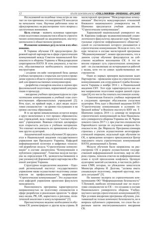 12 STATE GOVERNANCE/ «Сolloquium-journal»#9,2017
Исследований на подобные темы остро не хва-
тает по тем причинам, что внедрение СК находится
на начальном этапе. Научные работники пока не
сфокусировались на рассмотрении этого вопроса с
достаточным вниманием.
Цель статьи – выявить основные характери-
стики подготовки специалистов в области стратеги-
ческих коммуникаций на академическом, институ-
циональном и общественном уровнях.
Изложение основных результатов и их обос-
нование.
В Украине обучение СК предусмотрено До-
рожной картой партнерства в сфере стратегических
коммуникаций между Советом национальной без-
опасности и обороны Украины и Международным
секретариатом НАТО. В этом документе, в частно-
сти, обуславливается необходимость подготовки
инструкторов:
- создание он-лайн электронной базы данных
учебных материалов с открытым доступом и прове-
дение курсов в области стратегических коммуника-
ций для правительственных коммуникаторов;
- разработка стандартов анализа и оценки про-
фессиональной подготовки, нормативной докумен-
тации и процедур;
- внедрение учебных программ/курсов по стра-
тегическим коммуникациям в учебный план соот-
ветствующих образовательных учреждений [2].
Речь идет, по крайней мере, о двух видах подго-
товки специалистов – на уровне госслужащих и на
уровне системы образования.
В то же время невыясненным остается вопрос
о круге включенных в этот процесс образователь-
ных учреждений, ведь говорится о “соответствую-
щих” учреждениях. Важным считаем декларируе-
мую открытость доступа к учебным материалам.
Это означает возможность их применения в обуче-
нии других аудиторий.
Академический подход обучения СК предлага-
ется в Национальной академии государственного
управления при Президенте Украины. Кафедрой
информационной политики и цифровых техноло-
гий разработан модуль “Стратегические коммуни-
кации” в составе дисциплины “Коммуникации в
публичном управлении”. Тематика модуля постро-
ена на определении СК, засвидетельствованном в
уже упомянутой Дорожной карте партнерства и Во-
енной доктрине Украины.
Структурное подразделение академии – Одес-
ский региональный институт государственного
управления также осуществляет подготовку специ-
алистов по профессиональному направлению
“Стратегические коммуникации”. Это осуществля-
ется кафедрой управления проектами факультета
менеджмента.
Наполненность программы характеризуется
направленностью на подготовку специалистов в
сфере разработки и реализации проектов “в сфере
масс-медиа, PR, GR, маркетинга и рекламы, поли-
тической аналитики и консультирования” [3].
Прогностическое видение необходимости обу-
чения СК демонстрируют и другие вузы страны. В
магистерской программе “Международные комму-
никации” Института международных отношений
Киевского национального университета им. Т.
Шевченко предлагается учебная дисциплина
“Стратегические коммуникации”.
Харьковский национальный университет им.
В. Каразина (кафедра медиакоммуникаций социо-
логического факультета), предлагает курс “Концеп-
туальные стратегии информационного общества”,
одной из составляющих которого указываются и
стратегические коммуникации. Исходя из того, что
курс читается в составе магистерской программы
“Медиакомуникации”, можно предположить, что в
данном случае обучение фокусируется на соб-
ственно медийном воплощении СК. А это не
вполне отражает суть стратегических коммуника-
ций – их составляющие не исчерпываются работой
с медиа, хотя это из самых задействованных ин-
струментов.
Один из первых примеров выполнения задач
Партнерства – проведение курса по стратегическим
коммуникациям для сотрудников Службы безопас-
ности Украины в ноябре 2016 г. в Национальной
академии СБУ. Этот курс характеризуется как но-
вое направление подготовки кадров данной струк-
туры [4],что могло бы означать постоянную основу.
Тематическая близость учебных мероприятий
в следующих примерах обусловлена сходством
аудитории. Речь идет о Весенней академии НАТО
“Стратегические коммуникации в условиях ги-
бридной войны” в Военном институте КНУ им. Т.
Шевченко (апрель 2016 г.); семинар по вопросам
стратегических коммуникаций на базе Националь-
ного университета обороны Украины им. И. Черня-
ховского (июль 2017 г.). при участии специалистов
Европейского центра по изучению вопросов без-
опасности им. Дж. Маршалла. Программа семинара
строилась с учетом осуществления антитеррори-
стической операции; недельный курс обучения по
СК, к проведению которого присоединился Центр
передового опыта стратегических коммуникаций
НАТО, размещенный в Латвии.
Модули обучения были направлены на рас-
смотрение СК в разрезе осуществления государ-
ственной информационной политики, мер по обо-
роне страны, поисков ответов на информационные
атаки и путей преодоления конфликта. Целевую
аудиторию занятий составляли, в частности, работ-
ники СМИ, которые, по убеждению заместителя
Министра обороны И. Долгова, “должны иметь
специальную подготовку, широкий кругозор, вла-
деть ситуацией” [5].
По мнению эксперта по стратегическим ком-
муникациям ОО “Информационная безопасность”
Т.Поповой, наиболее оптимальный шаг по подго-
товке специалистов по СК – это создание в составе
Национального университета обороны Учебно-
научного центра стратегических коммуникаций [6].
При условии внедрения программы обучения, учи-
тывающей не только компонент безопасности, но и
вопросы публичного управления, это стало бы се-
рьезным шагом институционального внедрения
СК.
 