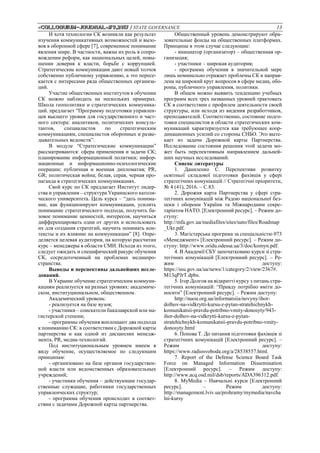 «Сolloquium-journal»#9,2017 / STATE GOVERNANCE 13
И хотя технологии СК возникли как результат
изучения коммуникативных возможностей и вызо-
вов в оборонной сфере [7], современное понимание
явления шире. В частности, важна их роль в сопро-
вождении реформ, как национальных целей, повы-
шении доверия к власти, борьбе с коррупцией.
Стратегические коммуникации дают новый толчок
собственно публичному управлению, а это пересе-
кается с интересами ряда общественных организа-
ций.
Участие общественных институтов в обучении
СК можно наблюдать на нескольких примерах.
Школа геополитики и стратегических коммуника-
ций. предлагает “Программу подготовки управлен-
цев высшего уровня для государственного и част-
ного сектора: аналитиков, политических консуль-
тантов, специалистов по стратегическим
коммуникациям, специалистов оборонных и разве-
дывательных ведомств”.
В модуле “Стратегические коммуникации”
рассматриваются: сфера применения и задачи СК;
планирование информационной политики; инфор-
мационные и информационно-психологические
операции; публичная и военная дипломатия; PR,
GR; политическая война; белая, серая, черная про-
паганда в стратегических коммуникациях.
Свой курс по СК предлагает Институт лидер-
ства и управления – структура Украинского католи-
ческого университета. Цель курса – “дать понима-
ние, как функционируют коммуникации, усилить
понимание стратегического подхода, получить ба-
зовое понимание ценностей, интересов, научиться
дифференцировать одни от других и использовать
их для создания стратегий, научить понимать кон-
тексты и их влияние на коммуникации” [8]. Опре-
деляется целевая аудитория, на которую рассчитан
курс – менеджеры в области СМИ. Исходя из этого,
следует ожидать и специфический ракурс обучения
СК, сосредоточенный на проблемах медиапро-
странства.
Выводы и перспективы дальнейших иссле-
дований.
В Украине обучение стратегическим коммуни-
кациям реализуется на разных уровнях: академиче-
ском, институциональном, общественном.
Академический уровень:
- реализуется на базе вузов;
- участники – соискатели бакалаврской или ма-
гистерской степени;
- программы обучения воплощают два подхода
к пониманию СК: в соответствии с Дорожной карты
партнерства и как одной из дисциплин менедж-
мента, PR, медиа-технологий.
Под институциональным уровнем имеем в
виду обучение, осуществляемое по следующим
принципам:
- организовано на базе органов государствен-
ной власти или ведомственных образовательных
учреждений;
- участники обучения – действующие государ-
ственные служащие, работники государственных
управленческих структур;
- программа обучения происходит в соответ-
ствии с задачами Дорожной карты партнерства.
Общественный уровень демонстрируют обра-
зовательные фонды на общественных платформах.
Принципы в этом случае следующие:
- инициатор (организатор) – общественная ор-
ганизация;
- участники – широкая аудитория;
- программа обучения в значительной мере
лишь номинально отражает проблемы СК и направ-
лена на широкий круг вопросов в сфере медиа, обо-
роны, публичного управления, политики.
В общем можно выявить тенденцию учебных
программ всех трех названных уровней трактовать
СК в соответствии с профилем деятельности своей
структуры, или исходя из видения разработчиков,
преподавателей. Соответственно, состояние подго-
товки специалистов в области стратегических ком-
муникаций характеризуется как требующее коор-
динационных усилий со стороны СНБО. Это выте-
кает из задачи Дорожной карты Партнерства.
Исследование состояния решения этой задачи мо-
жет быть перспективным направлением дальней-
ших научных исследований.
Список литературы
1. Даниленко C. Перспективи розвитку
освітньої складової підготовки фахівців у сфері
стратегічних комунікацій // Стратегічні пріоритети,
№ 4 (41), 2016. – С.83.
2. Дорожня карта Партнерства у сфері стра-
тегічних комунікацій між Радою національної без-
пеки і оборони України та Міжнародним секре-
таріатом НАТО. [Електронний ресурс]. – Режим до-
ступу:
http://mfa.gov.ua/mediafiles/sites/nato/files/Roadmap
_Ukr.pdf.
3. Магiстерська програма за спеціальністю 073
«Менеджмент» [Електронний ресурс]. – Режим до-
ступу: http://www.oridu.odessa.ua/3/doc/komyn.pdf.
4. В Академії СБУ започатковано курси зі стра-
тегічних комунікацій [Електронний ресурс]. – Ре-
жим доступу:
https://ssu.gov.ua/ua/news/1/category/2/view/2367#.
M13qPJrT.dpbs.
5. Ігор Долгов на відкритті курсу з питань стра-
тегічних комунікацій: “Правду потрібно вміти до-
носити” [Електронний ресурс]. – Режим доступу:
http://nuou.org.ua/informatsiia/novyny/ihor-
dolhov-na-vidkrytti-kursu-z-pytan-stratehichnykh-
komunikatsii-pravdu-potribno-vmity-donosyty/943-
ihor-dolhov-na-vidkrytti-kursu-z-pytan-
stratehichnykh-komunikatsii-pravdu-potribno-vmity-
donosyty.html
6. Попова Т. До питання підготовки фахівців зі
стратегічних комунікацій [Електронний ресурс]. –
Режим доступу:
https://www.radiosvoboda.org/a/28538557.html.
7. Report of the Defense Science Board Task
Force on Managed Information Dissemination
[Електронний ресурс]. – Режим доступу:
http://www.acq.osd.mil/dsb/reports/ADA396312.pdf.
8. MyMedia – Навчальні курси [Електронний
ресурс]. – Режим доступу:
http://management.lviv.ua/prohramy/mymedia/navcha
lni-kursy
 