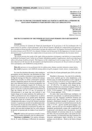 «Сolloquium-journal»#9,2017 / MEDICAL SCIENCE 25
UDC 618.3 - 039.11
Shevlukova T. P.
Chabanova N.B.
Boechko D.I.
Galieva G.D.
ÉTAT DE TYUMENSK UNIVERSITÉ MEDICALE PARTICULARITÉS DE LA PÉRIODE DE
GESTATION PERIOD ET PARTURITION CHEZ LES ADOLESCENTS
Shevlukova T. P.
Chabanova N.B.
Boechko D.I.
Galieva G.D.
Tyumen State
Medical University
THE PECULIARITIES OF THE PERIOD OF GESTATION PERIOD AND PARTURITION IN
ADOLESCENTS
Annotation.
L'article présente les résultats de l'étude des particularités de la grossesse et de l'accouchement chez les
jeunes mères en couches « Centre périnatal » de la ville de Tioumen. Identifié les complications de la grossesse,
qui se produisent beaucoup plus souvent dans le groupe des adolescentes. La fréquence du travail compliqué chez
les jeunes femmes est de 30 à 81%. Les données obtenues sont la base pour le développement et la mise en œuvre
des mesures pour la prévention des complications de la grossesse et de l'accouchement chez les jeunes mères.
Annotation.
The article presents the results of the study of the peculiarities of pregnancy and delivery in young mothers
in childbirth "perinatal Centre" of the city of Tyumen. Identified pregnancy complications, which occur much more
often in the group of adolescent girls. The frequency of the complicated work in young women is 30 to 81%. The
data obtained are the basis for the development and implementation of measures for the prevention of complica-
tions of pregnancy and childbirth in young mothers.
Mots clés: grossesse et accouchement chez les adolescentes, femmes enceintes mineures, jeunes mères.
Key words: pregnancy and childbirth among adolescent girls, pregnant women, minors, young mothers.
Au cours des dernières décennies, deux tendances
persistantes ont été observées: une diminution de l'âge
auquel la vie sexuelle a commencé et une augmentation
de l'âge du mariage [1]. Dans des conditions de manque
d'éducation sexuelle, la culture contraceptive presque
absente, l'apparition précoce de l'activité sexuelle con-
duit à une maternité précoce, souvent accidentelle, non
désirée et, par conséquent, risquée [4]. En Russie, les
jeunes mères sont considérées comme jeunes, dont l'âge
passe à 18 ans [6]. Le plus favorable à la procréation est
l'âge des femmes de 18 à 35 ans. La grossesse et
l'accouchement à un jeune âge sont associés à une
lourde charge sur le corps immature d'un adolescent et
à 90% se produisent avec des complications. Le dérou-
lement de la grossesse est en grande partie déterminé
par l'état de santé de la femme et par le degré de dé-
veloppement physique et sexuel des femmes enceintes
mineures. La grossesse juvénile est un phénomène dys-
fonctionnel [2]. En plus des frais médicaux, l'État a be-
soin d'un soutien matériel et social pour les mères mi-
neures, alors que dans la plupart des cas, cette catégorie
de parents ne poursuit pas ses études et son travail [3,
5, 7].
Objectif: Analyse de la grossesse actuelle, la nais-
sance et les résultats périnataux chez les adolescentes.
Matériaux et méthodes. Une analyse rétrospec-
tive de 45 cartes d'échange et d'histoires de naissance
sur la base du «Centre périnatal» pour 2016 a été réali-
sée.
Résultats et discussion. Au cours de la recherche,
nous avons constaté que les soins obstétricaux a été
fournie à une 13e année des patients (2,22%), âgé de 14
ans - 6 (13,33%), à 16-14 (31,11%) et à l'âge de 17 ans
- 24 ans (53,33%). La plupart des filles étaient nullipa-
res - 42 (93,33%). Un patient avait chargé les an-
técédents obstétricaux (avortement manqué). Durée de
la circulation des soins prénatals: jusqu'à 12 semaines -
29,2%, 13-28 semaines - 53,7% après 28 semaines -
7,3%, n'a pas appliqué - 9,8%.
En outre, deux soins obstétricaux multipares ont
été fournis aux patients. Les patients polymorbidité so-
matiques les plus fréquents souffraient d'anémie par
carence en fer - dans 53,33% des cas, y compris les pa-
thologies obstétriques pendant la grossesse, tous les
trois patients ont trouvé un dysfonctionnement du pla-
centa, à 13,33% - gravité variable pré-éclampsie. syn-
drome - aussi un seul cas a été enregistré HELLP. pyé-
lonéphrite gestationnelle comme une complication de
la grossesse a été détectée chez cinq patients. La mort
fœtale prénatale est survenue dans un cas. La plupart
des filles (36) ont accouché grâce à des taches de nais-
sance naturelles. La césarienne était chez 9 patients (in-
dications: prééclampsie légère (44,44%), de et dans
quelques cas de détresse - fœtale et du bassin clinique
étroit).
 