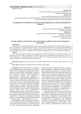 «Сolloquium-journal»#9,2017 / MEDICAL SCIENCE 27
УДК 616.31-085
Крайнов С.В.
ассистент кафедры терапевтической стоматологии,
кандидат медицинских наук
Попова А.Н.
доцент кафедры терапевтической стоматологии,
кандидат медицинских наукФГБОУ ВО «Волгоградский государственный медицинский универси-
тет» Министерства здравоохранения России, Волгоград, РФ
О ВАЖНОСТИ САНПРОСВЕТ РАБОТЫ С МОЛОДЕЖЬЮ НА СТОМАТОЛОГИЧЕСКОМ
ПРИЕМЕ
Krajnov S.V.
assistant of the Department of Therapeutic Dentistry
Candidate of Medicine
Popova A.N.
associate professor of the Department of Therapeutic Dentistry
Candidate of Medicine,
Volgograd state medical university
Volgograd, Russia
ON THE IMPORTANCE OF EDUCATIVE ACTIVITIES WORKING WITH YOUNG PEOPLE IN
DENTISTRY
Аннотация
В статье рассматривается проблема важности санитарно-просветительской работы с лицами мо-
лодого возраста на стоматологическом приеме. Авторы обосновывают более высокую эффективность
демонстрационных методик, а также контролируемой чистки, путем сравнения средних значений OHI-
S и оценки динамики данного показателя в двух клинических группах на 3-й, 7-й и 14-й дни наблюдения.
Abstract
The article considers the problem of the importance of sanitary education work with young people at the
dental sick call. The authors substantiate the higher effectiveness of demonstration techniques, as well as con-
trolled cleansing, by comparing the mean values of OHI-S and assessing the dynamics of this indicator in two
clinical groups at the 3rd, 7th and 14th days of follow-up.
Ключевые слова: гигиена полости рта, санитарно-просветительская работа, индекс гигиены, моло-
дежь.
Key words: oral hygiene, educative activities, OHI-S, young people.
Введение. Гигиена полости рта – это комплекс
мер, направленных на очистку органов и тканей ро-
товой полости, профилактику возникновения и раз-
вития стоматологических заболеваний с использо-
ванием различных средств и методов. Несоблюде-
ние гигиены полости рта приводит к
формированию и накоплению на поверхности зу-
бов биопленки, содержащей микроорганизмы, ко-
торые в процессе своей жизнедеятельности фер-
ментируют углеводы с образованием органических
кислот. Они, в свою очередь, приводят к деминера-
лизации эмали, что является начальной стадией ка-
риозного процесса. Кариес – самое распространен-
ное заболевание в мире, характеризующееся разру-
шением тканей зуба, часто приводящее к
возникновению различных осложнений, вплоть до
его потери. Полноценная гигиена полости рта явля-
ется первичной профилактикой стоматологических
заболеваний, поскольку предупреждает развитие
кариеса и его осложнений путем устранения одной
из главных причин – зубной бляшки [3, с. 113].
В современном мире проблема неудовлетвори-
тельной гигиены полости рта особенно актуальна
для людей молодого возраста, в частности студен-
тов. Для данной социальной группы характерны:
нехватка времени и финансовых средств, наличие
вредных привычек и неправильного питания (фаст-
фуд, газированные напитки и т.д.), недостаточность
навыков правильной чистки зубов и др. Именно по-
этому следует подчеркнуть важность проведения
санитарно-просветительской работы среди студен-
тов, которая включает в себя обучение процедуре
чистки зубов, консультации по выбору средств и
методов гигиены, рекомендации по рациональному
питанию, объяснение необходимости регулярного
посещения врача-стоматолога. Целью санпросвет
работы является воспитание у человека правиль-
ных убеждений, направленных на сохранение и
поддержание своего здоровья, профилактику сто-
матологических заболеваний [1, с. 36; 2, с. 17].
Немаловажным также является наглядный ме-
тод мотивации пациентов к соблюдению гигиены
полости рта – контролируемая чистка зубов, кото-
рую пациент осуществляет самостоятельно в при-
сутствии врача-стоматолога, с использованием де-
монстрационного окрашивания для выявления
участков, не подвергшихся достаточному очище-
нию. Вышеперечисленные манипуляции позво-
ляют увеличить эффективность гигиены полости
 