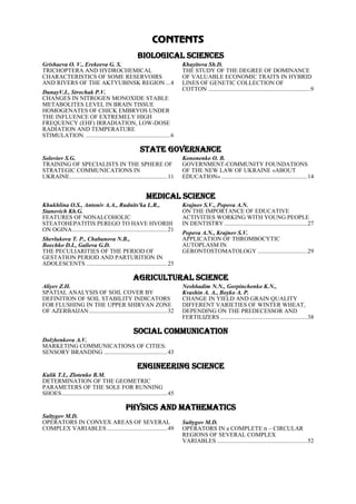 CONTENTS
BIOLOGICAL SCIENCES
Grishaeva O. V., Erekeeva G. S.
TRICHOPTERA AND HYDROCHEMICAL
CHARACTERISTICS OF SOME RESERVOIRS
AND RIVERS OF THE AKTYUBINSK REGION ...4
DunayV.I., Strochak P.V.
CHANGES IN NITROGEN MONOXIDE STABLE
METABOLITES LEVEL IN BRAIN TISSUE
HOMOGENATES OF CHICK EMBRYOS UNDER
THE INFLUENCE OF EXTREMELY HIGH
FREQUENCY (EHF) IRRADIATION, LOW-DOSE
RADIATION AND TEMPERATURE
STIMULATION. ........................................................6
Khayitova Sh.D.
THE STUDY OF THE DEGREE OF DOMINANCE
OF VALUABLE ECONOMIC TRAITS IN HYBRID
LINES OF GENETIC COLLECTION OF
COTTON ....................................................................9
STATE GOVERNANCE
Soloviov S.G.
TRAINING OF SPECIALISTS IN THE SPHERE OF
STRATEGIC COMMUNICATIONS IN
UKRAINE.................................................................11
Kononenko О. B.
GOVERNMENT-COMMUNITY FOUNDATIONS
OF THE NEW LAW OF UKRAINE «ABOUT
EDUCATION» .........................................................14
MEDICAL SCIENCE
Khukhlіna O.S., Antonіv A.A., Rudnits'ka L.R.,
Stanovich Kh.G.
FEATURES OF NONALCOHOLIC
STEATOHEPATITIS PEREGO TO HAVE HVORIH
ON OGINA...............................................................21
Shevlukova T. P., Chabanova N.B.,
Boechko D.I., Galieva G.D.
THE PECULIARITIES OF THE PERIOD OF
GESTATION PERIOD AND PARTURITION IN
ADOLESCENTS ......................................................25
Krajnov S.V., Popova A.N.
ON THE IMPORTANCE OF EDUCATIVE
ACTIVITIES WORKING WITH YOUNG PEOPLE
IN DENTISTRY .......................................................27
Popova A.N., Krajnov S.V.
APPLICATION OF THROMBOCYTIC
AUTOPLASM IN
GERONTOSTOMATOLOGY .................................29
AGRICULTURAL SCIENCE
Aliyev Z.H.
SPATIAL ANALYSIS OF SOIL COVER BY
DEFINITION OF SOIL STABILITY INDICATORS
FOR FLUSHING IN THE UPPER SHIRVAN ZONE
OF AZERBAIJAN....................................................32
Neshhadim N.N., Gorpinchenko K.N.,
Kvashin А. А., Boyko А. P.
CHANGE IN YIELD AND GRAIN QUALITY
DIFFERENT VARIETIES OF WINTER WHEAT,
DEPENDING ON THE PREDECESSOR AND
FERTILIZERS ..........................................................38
SOCIAL COMMUNICATION
Dolzhenkova A.V.
MARKETING COMMUNICATIONS OF CITIES:
SENSORY BRANDING ..........................................43
ENGINEERING SCIENCE
Кulik T.I., Zlotenko В.M.
DETERMINATION OF THE GEOMETRIC
PARAMETERS OF THE SOLE FOR RUNNING
SHOES......................................................................45
PHYSICS AND MATHEMATICS
Sultygov M.D.
OPERATORS IN CONVEX AREAS OF SEVERAL
COMPLEX VARIABLES ........................................49
Sultygov M.D.
OPERATORS IN a COMPLETE n – CIRCULAR
REGIONS OF SEVERAL COMPLEX
VARIABLES ............................................................52
 