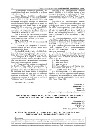 38 AGRICULTURAL SCIENCE/ «Сolloquium-journal»#9,2017
The largest area of soils resistant to flushing (1 de-
gree) is in the altitude range from 0 to 300 m. on slopes
with a slope of 0-6%.
Soils are 2 degrees of stability, i.e. well resistant
to flushing, concentrated at an altitude of 300-800 m.
with an incline of 10-18%. A significant area of land
belonging to this degree of stability is also at an altitude
of 100-200 maslong, with a slope of 0-6%. Most of the
medium-resistant soils (grade 3) are in the altitude
range of 100-300 m. with a slope of the terrain of 0-6%.
Weakly resistant soils to flushing (4th degree) oc-
cupy almost 71% of the area in the altitude range from
100 to 200 m. with a slope of 0-6%.
Most of the soils are very unstable to flushing
(grade 5) - more than 69%, are located on slopes with a
slight slope of 0-6% and a height of 100 to 700 m.
Source of literature:
[1]. Alekperov K.A. 1980. Soil-erosion map and
land protection. Moscow.
[2]. Aliev B.H. , 2005. The problem of desertifica-
tion in Azerbaijan and ways to solve it. Baku, "Ziya-
Nurlan Publishing House"
[3]. Aliev B.H, Aliev Z.H, Aliev I.N.,, 2005. Prob-
lems of erosion in Azerbaijan and ways to solve it.
Baku, "Ziya-NIC" Nurlan "Publishing House", p. 122.
[4]. Ibragimov, A.A. Mapping of eroded soils on
agricultural land (on the example of the Dashkesan re-
gion of the Azerbaijan SSR) Questions of the method-
ology of soil-erosion mapping. Moscow.
[5]. The decree of the Ministry of Agriculture of
the Republic of Poland and the development of the vil-
lage dated 11.03.2009 on the details of the terms and
procedures for the provision of financial assistance in
the framework of the works "Support to management
in mountainous areas and other areas with unpleasant
conditions of subsistence" ("NUKH"), covered by the
"Program development of rural areas in 2007-2013
"(Bulletin of Laws" No.68, pos.448)
[6.]. Order of the Council (European Common-
wealth) 1698/2005 of 20.09.2005 On the issue of sup-
porting the development of rural areas by the "Euro-
pean Agricultural Fund" in the field of "Rural Develop-
ment" ("Bulletin of the laws of the U.S. of October 21,
2005)
[7.]. Order of the Council (European Common-
wealth) No.77 / 2009 of 19.01.2009. Establishing gen-
eral rules of the system of direct support of farmers in
the field of common agricultural policy and establish-
ing a certain system of support to farmers, changing or-
der (EC) No. 1290/2005, (EU) №247 / 2006, (EU)
№378 / 2007 and rejecting the order (EC) No.1782 /
2003 ("Law bulletin" EU L-30 "dated January 31, 2009,
page 16)
[8.]. Commission Regulation (EC) No 1974/2006
of 15.12.2006, which defines the detailed rules for the
application of the Council of the European Union No.
1698/2005 on supporting the development of rural ar-
eas by the "European Agricultural Fund" in the field of
"Rural Development" ("RSR"). ("Bulletin of Laws") of
the EU "L 368" of December 23, 2006, p. 15, with the
trace of the amendment)
[9.]. The Law of 07.03.2007 on Supporting Rural
Development with the participation of the "European
Agricultural Fund" in the field of "Rural Develop-
ment"; 64, pos.427
[10.].www.minrol.gov.pl
[11.].www/armir.gov.pl
[12.].www.mos.gov.pl
[13.]. Www.polskapomoc.gov.pl. Training mate-
rials ISBN 978-83-61875-14-7. Practical course. Mini-
kovo.14-18.09.2009. Falent. Poland 2009
[14.]. www.Project 640 / 2010.- Principles for the
formation of the structure of agricultural lands in moun-
tain regions of Azerbaijan subject to erosion, using GIS
technology. Training materials ISBN 978-83-62416-
10-3. Falent. Poland 2010
УДК 633.11 «324»:631.559]
Нещадим Н.Н.
Горпинченко К.Н.
Квашин А.А.
Бойко А.П.
Кубанский государственный аграрный университет
ИЗМЕНЕНИЕ УРОЖАЙНОСТИ И КАЧЕСТВА ЗЕРНА РАЗЛИЧНЫХ СОРТОВ ОЗИМОЙ
ПШЕНИЦЫ В ЗАВИСИМОСТИ ОТ ПРЕДШЕСТВЕННИКА И УДОБРЕНИЙ
Neshhadim N.N.
Gorpinchenko K.N.
Kvashin А. А.
Boyko А. P.
Kuban State Agrarian University
CHANGE IN YIELD AND GRAIN QUALITY DIFFERENT VARIETIES OF WINTER WHEAT,
DEPENDING ON THE PREDECESSOR AND FERTILIZERS
Аннотация.
Изучалась реакция аннотации пяти сортов озимой пшеницы Кубанской селекции, включенных в Гос-
ударственный реестр селекционных достижений в РФ, на предшественник, срок сева и уровень минераль-
ного питания. Исследования проводились в стационарном опыте «Северокубанская сельскохозяйственная
опытная станция», расположенного в северной зоне Краснодарского края. Объектом исследований были
 