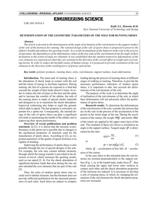 «Сolloquium-journal»#9,2017 / ENGINEERING SCIENCE 45
ENGINEERING SCIENCE
UDC 685.34.016.3
Кulik T.I., Zlotenko В.M.
Kyiv National University of Technology and Design
DETERMINATION OF THE GEOMETRIC PARAMETERS OF THE SOLE FOR RUNNING SHOES
Abstract.
The article is devoted to the determination of the angle of inclination of the rod elements to the support surface
of the sole of the footwear for running. The rational design of the sole of sports shoes is proposed to preserve the
athlete's health and enhance his sporting results. As a result of simulation of the behavior of the sole in the process
of operation, the dependences of the deformation values of the free ends of the rod elements from the angle of their
inclination to the action of loads are obtained. It was established that the smallest transverse deformations of the
core elements are experienced when they are oriented in the direction of the overall effort of weight and overcom-
ing inertia. In order to reduce the harmful wastes of human energy, it is proposed to provide orientation of the rod
elements in the direction of the resulting force of gravity and inertia.
Key words: polymer products, running shoes, soles, rod elements, support surface, load, deformation.
Introduction. The main task of running shoes is
the absorption of shock loads in contact with the soil
and the return of energy to facilitate repulsion. During
running, the feet of a person are exposed to a load that
exceeds the weight of their body almost 6 times. In or-
der to reduce the risk of injury to the foot and the spine
and to increase the comfort of the athlete, the sole of
the running shoes is made of special elastic materials
and designed so as to maximize the shock absorption.
Improved cushioning also helps to repel the ground,
which adds to speed. The last property is extremely im-
portant for a sprint run. Consequently, the rational de-
sign of the sole of sports shoes can play a significant
role both in maintaining the health of the athlete and in
improving their sports performance.
Overview of recent publications and problem
statement. In [1], it is shown that the increase in per-
formance in the sprint run is possible due to changes in
the mechanical properties of materials used for the
manufacture of sports shoes. According to [2], an im-
portant parameter of the quality of sports footwear is its
rigidity at bending.
Improving the performance of sports shoes is also
possible through the use of special designs of the sole.
For example, the sole may contain tubular elements,
through which the energy transfer is provided in the di-
rection of travel, which increases the sporting results,
such as run speed [3, 4]. For the shock absorption of
significant dynamic loads that arise during the run, are
also intended the core elements that are part of the sole
[5].
Thus, the soles of modern sports shoes may in-
clude rod or tubular elements, but the literature does not
provide sufficient justification for the structural param-
eters of such soles. Such items are subject to complex
loading during the process of wearing shoes at different
stages of walking or running. Therefore, to provide the
necessary performance indicators of modern sports
shoes, it is important to take into account the defor-
mations of the rod elements of the sole.
The purpose of the work is to determine the angle
of inclination of the rod elements of the sole, at which
their deformation will not adversely affect the perfor-
mance of sports shoes.
Research results. To determine the deformations
of the rod elements of the sole, consider the stresses that
act on the sole in the process of the acceleration of the
person at the initial stage of the run. During the accel-
eration of the runner, the weight mg and inertia ma
of the runner are applied to the upper outer layer of the
sole. The resultant of these two forces is oriented at an
angle to the support surface. Tangent angle  is deter-
mined by the ratio:
 
ma
mg
tg  , (1)
or
 agarctg , (2)
where g – acceleration of free fall; a – acceler-
ation of the runner.
In the case when in the unloaded state the rod ele-
ments are oriented perpendicularly to the support sur-
face (Fig. 1, a), in the loaded state, under force F , they
bend, causing the upper and lower outer surfaces to
contact each other and the shock absorption properties
of the footwear are reduced. It is necessary to develop
a sole of running shoes, in which, by changing the ori-
entation of the rod elements the shock absorption prop-
erties are increased.
 