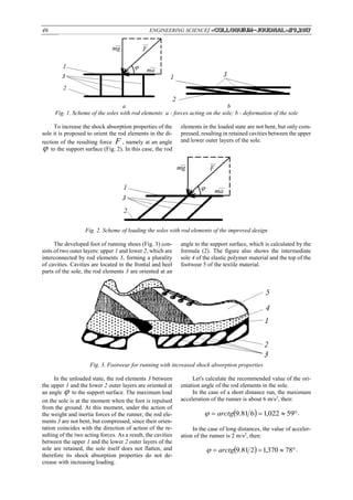 46 ENGINEERING SCIENCE/ «Сolloquium-journal»#9,2017
a b
Fig. 1. Scheme of the soles with rod elements: a - forces acting on the sole; b - deformation of the sole
To increase the shock absorption properties of the
sole it is proposed to orient the rod elements in the di-
rection of the resulting force F , namely at an angle
 to the support surface (Fig. 2). In this case, the rod
elements in the loaded state are not bent, but only com-
pressed, resulting in retained cavities between the upper
and lower outer layers of the sole.
Fig. 2. Scheme of loading the soles with rod elements of the improved design
The developed foot of running shoes (Fig. 3) con-
sists of two outer layers: upper 1 and lower 2, which are
interconnected by rod elements 3, forming a plurality
of cavities. Cavities are located in the frontal and heel
parts of the sole, the rod elements 3 are oriented at an
angle to the support surface, which is calculated by the
formula (2). The figure also shows the intermediate
sole 4 of the elastic polymer material and the top of the
footwear 5 of the textile material.
Fig. 3. Footwear for running with increased shock absorption properties
In the unloaded state, the rod elements 3 between
the upper 1 and the lower 2 outer layers are oriented at
an angle  to the support surface. The maximum load
on the sole is at the moment when the foot is repulsed
from the ground. At this moment, under the action of
the weight and inertia forces of the runner, the rod ele-
ments 3 are not bent, but compressed, since their orien-
tation coincides with the direction of action of the re-
sulting of the two acting forces. As a result, the cavities
between the upper 1 and the lower 2 outer layers of the
sole are retained, the sole itself does not flatten, and
therefore its shock absorption properties do not de-
crease with increasing loading.
Let's calculate the recommended value of the ori-
entation angle of the rod elements in the sole.
In the case of a short distance run, the maximum
acceleration of the runner is about 6 m/s2
, then:
   59022,1681.9arctg .
In the case of long distances, the value of acceler-
ation of the runner is 2 m/s2
, then:
   78370,1281.9arctg .
 