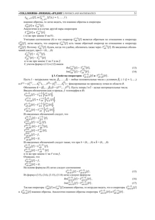 «Сolloquium-journal»#9,2017 / PHYSICS AND MATHEMATICS 51
𝐿 𝛽 𝑗 ; 𝑧(𝑗)[𝑓], и 𝐿 𝛽
𝑗 ; 𝑧(𝑗)
(−1)
[𝑓] ( 𝑗 = 1, … , 𝑙 )
взаимно обратны, то легко видеть, что взаимно обратны и операторы
𝐿 𝛼𝑏
(𝑙)
[𝑓] и 𝐿 𝛼𝑏
(−𝑙)
[𝑓] .
Аналогично и в случае другой пары операторов
Г 𝛼𝑏
(𝑙)
[𝑈] и Г 𝛼𝑏
(−𝑙)
[𝑈]
( то же при замене 𝑈 на 𝑉) .
Учитывая соотношение (8) и что оператор 𝐿 𝛼𝑏
(−𝑙)
[𝑓] является обратным по отношению к оператору
𝐿 𝛼𝑏
(𝑙)
[𝑓], легко видеть, что оператор 𝐿 𝛼𝑏
(−𝑙)
[𝑓] есть также обратный оператор по отношению к оператору
Г 𝛼𝑏
(𝑙)
[𝑓]. Поэтому 𝐿 𝛼𝑏
(−𝑙)
[𝑓], будем, когда это удобно, обозначать также через Г 𝛼𝑏
(−𝑙)
[𝑓]. Из введенных обозна-
чений следует, при b = (0,…,0)
𝐿 𝛼𝑏
(−𝑙)
[𝑓] = 𝐿 𝛼
(−𝑙)
[𝑓],
Г 𝛼𝑏
(−𝑙)
[𝑈] = Г 𝛼
(−𝑙)
[𝑈]
и те же при замене U на V и на 𝑓.
С учетом формул (11) и (12) имеем
𝑅𝑒𝐿 𝛼𝑏
(−𝑙)
[𝑓] = Г 𝛼𝑏
(−𝑙)
[𝑈], (13)
𝐼𝑚𝐿 𝛼𝑏
(−𝑙)
[𝑓] = Г 𝛼𝑏
(−𝑙)
[𝑉] . (14)
§ 3. Свойства операторов 𝐿 𝛼𝑏 𝛼̃ 𝑏̃
(𝑙,−𝑙̃)
[𝑓] и Г 𝛼𝑏̃ 𝛼𝑏̃
(𝑙,−𝑙̃)
[𝑈] .
Пусть 𝑙 – натуральное число, 𝛽̃1, … , 𝛽̃𝑙̃ – любые положительные числа с условием 𝛽̃𝑗̃ ≥ 1 (𝑗̃ = 1, … ,)
и 𝑧̃(1)
= (𝑧̃1
(1)
, … , 𝑧̃ 𝑛
(1)
),…, 𝑧̃(𝑙)̃
= (𝑧̃1
(𝑙)̃
, … , 𝑧̃ 𝑛
(𝑙)̃
) – фиксированные по произволу точки из области В.
Обозначим 𝛼̃ = (𝛽̃1,…,𝛽̃𝑙̃),𝑏̃ = (𝑧̃(1)
,…,𝑧̃(𝑙)̃
). Пусть теперь 𝑙 и 𝑙̃ – целые неотрицательные числа.
Введем обозначения (как и прежде, 𝑓 голоморфна в В)
𝐿 𝛼𝑏 𝛼̃ 𝑏̃
(𝑙,−𝑙̃)
[𝑓] = 𝐿 𝛼̃ 𝑏̃
(−𝑙̃)
[𝐿 𝛼𝑏
(𝑙)
[𝑓]],
𝐿 𝛼̃ 𝑏̃ 𝛼𝑏
(𝑙,−̃ 𝑙)
[𝑓] = 𝐿 𝛼𝑏
(−𝑙)
[𝐿 𝛼̃ 𝑏̃
(𝑙̃)
[𝑓]],
Г 𝛼𝑏̃ 𝛼𝑏̃
(𝑙,−𝑙̃)
[𝑈] = Г 𝛼̃ 𝑏̃
(−𝑙̃)
[Г 𝛼𝑏
(𝑙)
[𝑈]],
Г 𝛼̃𝑏̃ 𝛼𝑏
(𝑙,−̃ 𝑙)
[𝑈] = Г 𝛼𝑏
(−𝑙)
[Г 𝛼̃ 𝑏̃
(𝑙̃)
[𝑈]].
Из введенных обозначений следует, что
𝐿 𝛼𝑏 𝛼̃ 𝑏̃
(0,−𝑙̃)
[𝑓] = 𝐿 𝛼̃ 𝑏̃
(−𝑙̃)
[𝑓],
𝐿 𝛼𝑏 𝛼̃ 𝑏̃
(𝑙,0)
[𝑓] = 𝐿 𝛼𝑏
(𝑙)
[𝑓],
Г 𝛼𝑏 𝛼̃𝑏̃
(0,−𝑙̃)
[𝑈] = Г 𝛼̃𝑏̃
(−𝑙̃)
[𝑈],
Г 𝛼𝑏 𝛼̃ 𝑏̃
(𝑙,0)
[𝑈] = Г 𝛼𝑏
(𝑙)
[𝑈],
𝐿 𝛼𝑏 𝛼̃𝑏̃
(0,0)
[𝑓] = 𝑓,
Г 𝛼𝑏 𝛼̃𝑏̃
(0,0)
[𝑈] = 𝑈.
Из введенных обозначений следует также, что при b = (0,…,0) и 𝑏̃ = (0,…,0)
𝐿 𝛼𝑏 𝛼̃ 𝑏̃
(𝑙,−𝑙̃)
[𝑓] = 𝐿 𝛼𝑏̃
(𝑙,−𝑙̃)
[𝑓],
Г 𝛼𝑏 𝛼̃ 𝑏̃
(𝑙,−𝑙̃)
[𝑈] = Г 𝛼𝑏̃
(𝑙,−𝑙̃)
[𝑈]
и то же при замене U на V и на 𝑓.
Очевидно, что
𝐿 𝛼𝑏 𝛼𝑏
(𝑙,−𝑙)
[𝑓] = 𝑓,
Г 𝛼𝑏 𝛼𝑏
(𝑙,−𝑙)
[𝑈] = 𝑈.
На основе формулы (8) легко следует соотношение
𝐿 𝛼𝑏 𝛼̃ 𝑏̃
(𝑙,−𝑙̃)
[𝑓] = Г 𝛼𝑏 𝛼̃ 𝑏̃
(𝑙,−𝑙̃)
[𝑓] . (15)
Из формул (3.5), (3.6), (3.13), (3.14) легко следуют формулы
𝑅𝑒𝐿 𝛼𝑏 𝛼̃ 𝑏̃
(𝑙,−𝑙̃)
[𝑓] = Г 𝛼𝑏 𝛼̃ 𝑏̃
(𝑙,−𝑙̃)
[𝑈] , (16)
𝐼𝑚𝐿 𝛼𝑏 𝛼̃ 𝑏̃
(𝑙,−𝑙̃)
[𝑓] = Г 𝛼𝑏 𝛼̃ 𝑏̃
(𝑙,−𝑙̃)
[𝑉] . (17)
Так как операторы 𝐿 𝛼𝑏
(𝑙)
[𝑓] и 𝐿 𝛼𝑏
(−𝑙)
[𝑓] взаимно обратны, то нетрудно видеть, что и операторы 𝐿 𝛼𝑏 𝛼̃ 𝑏̃
(𝑙,−𝑙̃)
[𝑓]
и 𝐿 𝛼̃𝑏̃ 𝛼𝑏
(𝑙 ,̃−𝑙)
[𝑓] взаимно обратны. Аналогично взаимно обратны операторы Г 𝛼𝑏 𝛼̃ 𝑏̃
(𝑙,−𝑙̃)
[𝑈] и Г 𝛼̃𝑏̃ 𝛼𝑏
(𝑙 ,̃−𝑙)
[𝑈] .
 