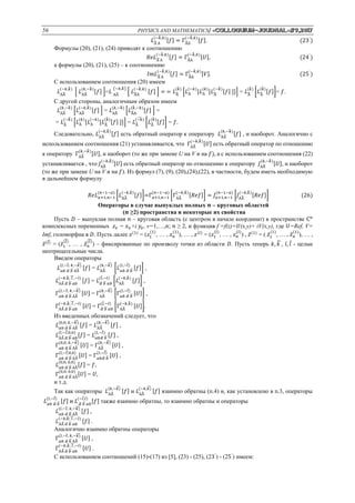 56 PHYSICS AND MATHEMATICS/ «Сolloquium-journal»#9,2017
𝐿А̃А
(−𝑘̃ ,𝑘)
[𝑓] = ГА̃А
(−𝑘̃ ,𝑘)
[𝑓]. (23΄
)
Формулы (20), (21), (24) приводят к соотношению
𝑅𝑒𝐿А̃А
(−𝑘̃ ,𝑘)
[𝑓] = ГА̃А
(−𝑘̃ ,𝑘)
[𝑈], (24΄
)
а формулы (20), (21), (25) – к соотношению
𝐼𝑚𝐿А̃А
(−𝑘̃ ,𝑘)
[𝑓] = ГА̃А
(−𝑘̃ ,𝑘)
[𝑉]. (25΄
)
С использованием соотношения (20) имеем
𝐿АА̃
(−𝑘,𝑘̃ )
[ 𝐿АА̃
(𝑘,−𝑘̃ )
[𝑓] ]=𝐿 АА̃
(−𝑘,𝑘̃ )
[ 𝐿А̃А
(−𝑘̃ ,𝑘)
[𝑓] ] = = 𝐿А̃
(𝑘̃ )
[𝐿А
(−𝑘)
[𝐿А
(𝑘)
[𝐿А̃
(−𝑘̃ )
[𝑓] ]]] = 𝐿А̃
(𝑘̃ )
[𝐿А̃
(𝑘̃ )
[𝑓]]= 𝑓.
С другой стороны, аналогичным образом имеем
𝐿АА̃
(𝑘,−𝑘̃ )
[𝐿АА̃
(−𝑘,𝑘̃ )
[𝑓] ] = 𝐿АА̃
(𝑘,−𝑘̃ )
[𝐿А̃А
(𝑘̃ ,−𝑘)
[𝑓] ] =
= 𝐿А̃
(−𝑘̃ )
[𝐿А
(𝑘)
[𝐿А
(−𝑘)
[𝐿А̃
(𝑘̃ )
[𝑓] ]]] = 𝐿А̃
(−𝑘̃ )
[𝐿А̃
(𝑘̃ )
[𝑓]] = 𝑓.
Следовательно, 𝐿АА̃
(−𝑘,𝑘̃ )
[𝑓] есть обратный оператор к оператору 𝐿АА̃
(𝑘,−𝑘̃ )
[𝑓] , и наоборот. Аналогично с
использованием соотношения (21) устанавливается, что ГАА̃
(−𝑘,𝑘̃ )
[𝑈] есть обратный оператор по отношению
к оператору ГАА̃
(𝑘,−𝑘̃ )
[𝑈], и наоборот (то же при замене U на V и на 𝑓), а с использованием соотношения (22)
устанавливается , что 𝐽АА̃
(−𝑘,𝑘̃ )
[𝑈] есть обратный оператор по отношению к оператору 𝐽АА̃
(𝑘,−𝑘̃ )
[𝑈], и наоборот
(то же при замене U на V и на 𝑓). Из формул (7), (9), (20),(24),(22), в частности, будем иметь необходимую
в дальнейшем формулу
𝑅𝑒𝐿 𝑎+1,𝑛−1
(𝑛−1−𝑎)
[𝐿АА̃
(−𝑘,𝑘̃ )
[𝑓]]=Г 𝑎+1,𝑛−1
(𝑛−1−𝑎)
[ГАА̃
(−𝑘,𝑘̃ )
[𝑅𝑒𝑓]] = 𝐽 𝑎+1,𝑛−1
(𝑛−1−𝑎)
[𝐽АА̃
(−𝑘,𝑘̃ )
[𝑅𝑒𝑓]] (26)
Операторы в случае выпуклых полных 𝒏 – круговых областей
(𝒏 ≥2) пространства и некоторые их свойства
Пусть 𝐷 – выпуклая полная 𝑛 – круговая область (с центром в начале координат) в пространстве С 𝑛
комплексных переменных 𝑧 𝑣 = 𝑥 𝑣+i 𝑦𝑣, v=1,…,𝑛; 𝑛 ≥ 2, и функция f =f(z)=𝑈(x,y)+ iV(x,y), где 𝑈=Ref, V=
Imf, голоморфна в 𝐷. Пусть далее 𝑧(1)
= (𝑧1
(1)
, … , 𝑧 𝑛
(1)
), … , 𝑧(𝑙)
= (𝑧1
(𝑙)
, … , 𝑧 𝑛
(𝑙)
) , 𝑧̃(1)
= ( 𝑧̃1
(1)
, … , 𝑧̃ 𝑛
(1)
), … ,
𝑧̃(𝑙)̃
= (𝑧̃1
(𝑙)̃
, … , 𝑧̃ 𝑛
(𝑙)̃
) – фиксированные по произволу точки из области 𝐷. Пусть теперь 𝑘, 𝑘̃, 𝑙, 𝑙̃ - целые
неотрицательные числа.
Введем операторы
𝐿 𝛼𝑏 𝛼̃ 𝑏̃АА̃
(𝑙,−𝑙̃; 𝑘,−𝑘)̃
[𝑓] = 𝐿АА̃
(𝑘,−𝑘)̃
[𝐿 𝛼𝑏 𝛼̃ 𝑏̃
(𝑙,−𝑙̃)
[𝑓]] ,
𝐿АА̃ 𝛼̃ 𝑏̃ 𝛼𝑏
(−𝑘,𝑘̃ ; 𝑙 ,̃ −𝑙)
[𝑓] = 𝐿 𝛼̃ 𝑏̃ 𝛼𝑏
(𝑙̃,−𝑙)
[𝐿АА̃
(−𝑘,𝑘̃ )
[𝑓]] ,
Г 𝛼𝑏 𝛼̃ 𝑏̃АА̃
(𝑙,−𝑙̃; 𝑘,−𝑘)̃
[𝑈] = ГАА̃
(𝑘,−𝑘)̃
[Г 𝛼𝑏 𝛼̃ 𝑏̃
(𝑙,−𝑙̃)
[𝑈]] ,
ГАА̃ 𝛼̃ 𝑏̃ 𝛼𝑏
(−𝑘,𝑘̃ ; 𝑙 ,̃ −𝑙)
[𝑈] = Г 𝛼̃ 𝑏̃ 𝛼𝑏
(𝑙̃,−𝑙)
[ГАА̃
(−𝑘,𝑘̃ )
[𝑈]].
Из введенных обозначений следует, что
𝐿 𝛼𝑏 𝛼̃ 𝑏̃АА̃
(0,0; 𝑘,−𝑘)̃
[𝑓] = 𝐿АА̃
(𝑘,−𝑘)̃
[𝑓] ,
𝐿АА̃ 𝛼̃ 𝑏̃ 𝛼𝑏
(𝑙,−𝑙;̃0,0)
[𝑓] = 𝐿 𝛼𝑏𝛼̃ 𝑏̃
(𝑙,−𝑙̃)
[𝑓] ,
Г 𝛼𝑏 𝛼̃ 𝑏̃АА̃
(0,0; 𝑘,−𝑘)̃
[𝑈] = ГАА̃
(𝑘,−𝑘)̃
[𝑈] ,
Г 𝛼𝑏 𝛼̃ 𝑏̃АА̃
(𝑙,−𝑙;̃0,0)
[𝑈] = Г 𝛼𝑏𝛼̃ 𝑏̃
(𝑙,−𝑙)̃
[𝑈] ,
𝐿 𝛼𝑏 𝛼̃ 𝑏̃АА̃
(0,0; 0,0)
[𝑓] = 𝑓,
Г 𝛼𝑏 𝛼̃ 𝑏̃АА̃
(0,0; 0,0)
[𝑈] = 𝑈,
и т.д.
Так как операторы 𝐿АА̃
(𝑘,−𝑘)̃
[𝑓] и 𝐿АА̃
(−𝑘,𝑘)̃
[𝑓] взаимно обратны (п.4) и, как установлено в п.3, операторы
𝐿 𝛼𝑏 𝛼̃ 𝑏̃
(𝑙,−𝑙̃)
[𝑓] и 𝐿 𝛼̃ 𝑏̃ 𝛼𝑏
(−𝑙̃,𝑙)
[𝑓] также взаимно обратны, то взаимно обратны и операторы
𝐿 𝛼𝑏 𝛼̃ 𝑏̃АА̃
(𝑙,−𝑙̃; 𝑘,−𝑘)̃
[𝑓] ,
𝐿АА̃ 𝛼̃ 𝑏̃ 𝛼𝑏
(−𝑘,𝑘̃ ; 𝑙 ,̃ −𝑙)
[𝑓] .
Аналогично взаимно обратны операторы
Г 𝛼𝑏 𝛼̃ 𝑏̃АА̃
(𝑙,−𝑙̃; 𝑘,−𝑘)̃
[𝑈] ,
ГАА̃ 𝛼̃ 𝑏̃ 𝛼𝑏
(−𝑘,𝑘̃ ; 𝑙 ,̃ −𝑙)
[𝑈] .
С использованием соотношений (15)-(17) из [5], (23) - (25), (23΄
) - (25΄
) имеем:
 