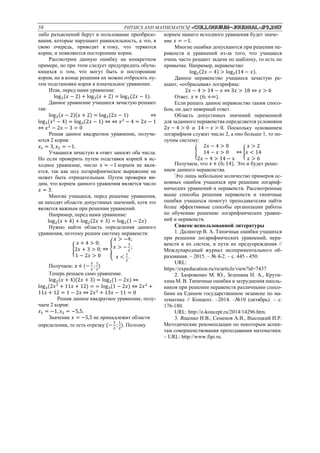 58 PHYSICS AND MATHEMATICS/ «Сolloquium-journal»#9,2017
либо разъяснений берут в пользование преобразо-
вания, которые нарушают равносильность, а это, в
свою очередь, приводит к тому, что теряются
корни, и появляются посторонние корни.
Рассмотрим данную ошибку на конкретном
примере, но при этом следует предупредить обуча-
ющихся о том, что могут быть и посторонние
корни, но в конце решения их можно отбросить пу-
тем подстановки корня в изначальное уравнение.
Итак, перед нами уравнение:
log3(𝑥 − 2) + log3(𝑥 + 2) = log3(2𝑥 − 1).
Данное уравнение учащиеся зачастую решают
так:
log3(𝑥 − 2)(𝑥 + 2) = log3(2𝑥 − 1) ⇔
log3(𝑥2
− 4) = log3(2𝑥 − 1) ⇔ ⇔ 𝑥2
− 4 = 2𝑥 − 1
⇔ 𝑥2
− 2𝑥 − 3 = 0
Решая данное квадратное уравнение, получа-
ются 2 корня:
𝑥1 = 3, 𝑥2 = −1.
Учащиеся зачастую в ответ заносят оба числа.
Но если проверить путем подставки корней в ис-
ходное уравнение, число 𝑥 = −1 корнем не явля-
ется, так как под логарифмическое выражение не
может быть отрицательным. Путем проверки ви-
дим, что корнем данного уравнения является число
𝑥 = 3.
Многие учащиеся, перед решение уравнения,
не находят области допустимых значений, хотя это
является важным при решении уравнений.
Например, перед нами уравнение:
log2(𝑥 + 4) + log2(2𝑥 + 3) = log2(1 − 2𝑥)
Нужно найти область определения данного
уравнения, поэтому решим систему неравенств:
{
𝑥 + 4 > 0;
2𝑥 + 3 > 0;
1 − 2𝑥 > 0
⇔ {
𝑥 > −4;
𝑥 > −
3
2
;
𝑥 <
1
2
.
Получаем: 𝑥 ∊ (−
3
2
;
1
2
)
Теперь решаем само уравнение.
log2(𝑥 + 4)(2𝑥 + 3) = log2(1 − 2𝑥) ⇔
log3(2𝑥2
+ 11𝑥 + 12) = = log3(1 − 2𝑥) ⇔ 2𝑥2
+
11𝑥 + 12 = 1 − 2𝑥 ⇔ 2𝑥2
+ 13𝑥 − 11 = 0
Решая данное квадратное уравнение, полу-
чаем 2 корня:
𝑥1 = −1, 𝑥2 = −5,5.
Значение 𝑥 = −5,5 не принадлежит области
определения, то есть отрезку (−
3
2
;
1
2
). Поэтому
корнем нашего исходного уравнения будет значе-
ние 𝑥 = −1.
Многие ошибки допускаются при решении не-
равенств и уравнений из-за того, что учащиеся
очень часто решают задачи по шаблону, то есть по
привычке. Например, неравенство:
log2(2𝑥 − 4) > log2(14 − 𝑥).
Данное неравенство учащиеся зачастую ре-
шают, «отбрасывая» логарифмы:
2𝑥 − 4 > 14 − 𝑥 ⇔ 3𝑥 > 18 ⇔ 𝑥 > 6
Ответ. 𝑥 ∊ (6; +∞).
Если решать данное неравенство таким спосо-
бом, он даст неверный ответ.
Область допустимых значений переменной
для заданного неравенства определяется условиями
2𝑥 − 4 > 0 и 14 − 𝑥 > 0. Поскольку основанием
логарифмов служит число 2, а оно больше 1, то по-
лучим систему:
{
2𝑥 − 4 > 0
14 − 𝑥 > 0
2𝑥 − 4 > 14 − 𝑥
⇔ {
𝑥 > 2
𝑥 < 14
𝑥 > 6
Получаем, что 𝑥 ∊ (6; 14). Это и будет реше-
нием данного неравенства.
Это лишь небольшое количество примеров ос-
новных ошибок учащихся при решении логариф-
мических уравнений и неравенств. Рассмотренные
выше способы решения неравенств и типичные
ошибки учащихся помогут преподавателям найти
более эффективные способы организации работы
по обучению решению логарифмических уравне-
ний и неравенств.
Список использованной литературы
1. Далингер В. А. Типичные ошибки учащихся
при решении логарифмических уравнений, нера-
венств и их систем, и пути их предупреждения //
Международный журнал экспериментального об-
разования. – 2015. – № 4-2. – с. 445 - 450.
URL:
https://expeducation.ru/ru/article/view?id=7437
2. Здоровенко М. Ю., Зеленина Н. А., Крути-
хина М. В. Типичные ошибки и затруднения школь-
ников при решении неравенств различными спосо-
бами на Едином государственном экзамене по ма-
тематике // Концепт. –2014. –№10 (октябрь). – с.
176-180.
URL: http://e-koncept.ru/2014/14296.htm.
3. Ященко И.В., Семенов А.В., Высоцкий И.Р.
Методические рекомендации по некоторым аспек-
там совершенствования преподавания математики.
– URL: http://www.fipi.ru.
 