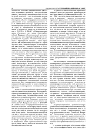 60 JURISPRUDENCE/ «Сolloquium-journal»#9,2017
технической политике» (инновационная деятель-
ность затрагивается в главе IV в контексте форми-
рования и реализация государственной научно-тех-
нической политики); − ряд федеральных законов,
регулирующих деятельность отдельных инфра-
структурных объектов поддержки инновационной
деятельности, в том числе федеральный закон от
07.04.1999 № 70-ФЗ «О статусе наукограда Россий-
ской Федерации», федеральный закон от 27.07.2010
№ 220-ФЗ «О национальном исследовательском
центре «Курчатовский институт», федеральный за-
кон от 28.09.2010 № 244-ФЗ «Об инновационном
центре «Сколково» и т.д.; − законы субъектов Рос-
сийской Федерации об инновационной деятельно-
сти, такие как закон Оренбургской области «О гос-
ударственной поддержке инновационной деятель-
ности в Оренбургской области» , закон города
Москвы «Об инновационной деятельности в городе
Москве», закон Томской области «Об инновацион-
ной деятельности в Томской области» и др. Стоит
сказать, что ни в одном из перечисленных норма-
тивных актов инновации, инновационная деятель-
ность не являются собственно предметом право-
вого регулирования. Все эти правовые акты направ-
лены, главным образом, на определение
государственной инновационной политики Россий-
ской Федерации, которую можно определить как
совокупность осуществляемых государством соци-
ально- экономических мер, направленных на фор-
мирование условий для развития производства кон-
курентоспособной инновационной продукции на
базе передовых достижений науки, технологий и
техники и повышение доли такой продукции в
структуре производства, а также системы продви-
жения и реализации продукции и услуг на отече-
ственном и мировом рынках. Основное внимание
законодателя фокусируется на целях, задачах и ос-
новных направлениях инновационной политики,
закреплении форм государственной поддержки ин-
новационной деятельности, а также определении
источников финансирования инновационной дея-
тельности
Из числа основополагающих нормативно-пра-
вовых актов являющихся базовыми, регулирующих
научно-технический прогресс в целом следует вы-
делить Конституцию Российской Федерации, кото-
рая гарантирует свободу научного, технического и
других видов творчества. Следующим основопола-
гающим нормативно правовым актом является вы-
шеупомянутый Федеральный закон от 23.08.1996
№ 127-ФЗ «О науке и государственной научно-тех-
нической политике», который регулирует отноше-
ния между субъектами научной или научно-техни-
ческой деятельности, органами власти и потребите-
лями. Задача закона – формирование основной базы
для других нормативно-правовых актов регулиру-
ющих отношения в научной и научно-технической
сфере. Законодатель выделил научно-техническую
политику в отдельную область отношений, так как
ее реализация в части научно-технического про-
гресса важна для всех классов и остальных сооб-
ществ Российского общества.
Следующим основополагающим нормативно-
правовым актом регулирующим инновационную
деятельность является Гражданский Кодекс РФ (да-
лее – ГК), в котором определены важнейшие мо-
менты в гражданско – правовом регулировании
охраняемых результатов интеллектуальной дея-
тельности, так в нем определены: гражданско – пра-
вовая принадлежность данных правоотношений,
основания возникновения и порядок осуществле-
ния вышеуказанных отношений, понятие объекта,
виды обязательств. ГК регулируются отношения
связанные с созданием и эксплуатацией результа-
тов интеллектуальной деятельности. Исходя из ха-
рактеристик даваемых ГК инновационному про-
цессу можно выделить следующие правовые отно-
шения: отношения возникающие в процессе
создания нового интеллектуального продукта; от-
ношения возникающие при оформлении нового ин-
теллектуального продукта в материально – веще-
ственный результат; отношения возникающие при
передаче прав на новый интеллектуальный про-
дукт. Исходя из вышеизложенного инновационные
правоотношения можно определить как отношения
возникающие в сфере инновационной деятельно-
сти, представляющие собой имущественные отно-
шения урегулированные нормами гражданского
права.
Определенная роль в правовом регулировании
инновационной деятельности принадлежит Нало-
говому Кодексу РФ. Говоря о роли налогового за-
конодательства в инновационных отношениях, сле-
дует отметить, что налоговое стимулирование явля-
ется одной из наиболее эффективных форм
государственной поддержки инновационного про-
цесса. Налоговое стимулирование представляет со-
бой экономически обоснованную систему налого-
вых льгот, которые позволяют за счет уменьшения
налогового бремени компенсировать затраты воз-
никающие у налогоплательщиков в ходе осуществ-
ления предпринимательской и иной деятельности,
снижение затрат позволяет направлять финансовые
средства в инвестиционные проекты. Уменьшение
налогового бремени способствует снижению стои-
мости научных и опытно – конструкторских работ,
что приводит к экономической привлекательности
данных проектов. Зарубежная практика показы-
вает, что предоставление налоговых льгот компа-
ниям участвующим в инновационных отношениях,
привело к прогрессу экономического роста в этих
странах.
Следующим нормативно – правовым актом ре-
гулирующим отношения возникающие в инноваци-
онном процессе является Федеральный закон от 24
июля 2007 г. N 209-ФЗ "О развитии малого и сред-
него предпринимательства в Российской Федера-
ции". Он определяет, что оказание поддержки субъ-
ектам малого и среднего предпринимательства в
области инноваций и промышленного производ-
ства органами государственной власти и органами
местного самоуправления может осуществляться в
виде:
1) создания организаций, образующих инфра-
структуру поддержки субъектов малого и среднего
 