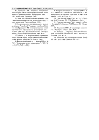 «Сolloquium-journal»#9,2017 / JURISPRUDENCE 67
4) Сперанский В.К. Именные эмиссионные
ценные бумаги в системе корпоративного и акцио-
нерного правоотношений: автореферат дисс. …
канд. юрид. наук. Краснодар, 2005;
5) Галов В.В. Вещно-правовые режимы в си-
стеме предпринимательства: автореферат дисс. …
канд. юрид. наук. Ростов-на-Дону, 2000;
6) Концепция развития гражданского законо-
дательства Российской Федерации (одобрена Сове-
том при Президенте РФ по кодификации и совер-
шенствованию гражданского законодательства 7
октября 2009 г.) // Вестнике Высшего Арбитраж-
ного Суда Российской Федерации. 2009. № 11.
7) Ломакин Д.В. Корпоративные правоотно-
шения: общая теория и практика ее применения в
хозяйственных общества. М.: Статут, 2008;
8) Федеральный закон от 12 января 1996 г. №
7-ФЗ "О некоммерческих организациях" // СЗ РФ.
15.01.1996. № 3. ст. 145;
9) Федеральный закон от 2 декабря 1990 г. №
395-I "О банках и банковской деятельности" // Ве-
домости съезда народных депутатов РСФСР от 6
декабря 1990 г. № 27. ст. 357.
10) Гражданское право / под ред. А.П.Серге-
ева, Ю.К.Толстого. Т.1. СПб.: Проспект, 2005;
11) Гражданское право. Часть первая: учебник
/ Отв. ред. В.П.Мозолин, А.И.Масляев. М.: Юрист,
2007;
12) Эрделевский М.А. О защите прав акционе-
ров // Хозяйство и право. 1997. № 6;
13) Ломидзе О. Переход обязательственных
прав участников юридических лиц // Российская
юстиция. 1999. № 10;
14) Долинская В.В. Акционерное право: Учеб-
ник / Отв. ред. А.Ю. Кабалкин. М., 1997.
 