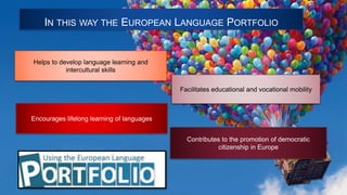 IN THIS WAY THE EUROPEAN LANGUAGE PORTFOLIO
Helps to develop language learning and
intercultural skills
Contributes to the promotion of democratic
citizenship in Europe
Encourages lifelong learning of languages
Facilitates educational and vocational mobility