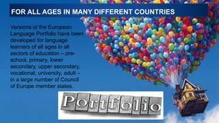 FOR ALL AGES IN MANY DIFFERENT COUNTRIES
Versions of the European
Language Portfolio have been
developed for language
learners of all ages in all
sectors of education – pre-
school, primary, lower
secondary, upper secondary,
vocational, university, adult –
in a large number of Council
of Europe member states.